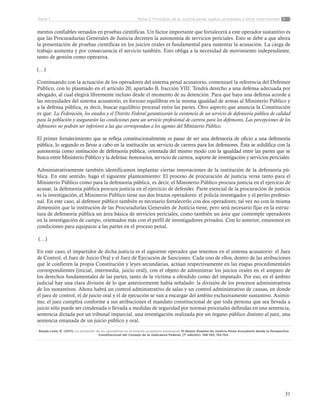 31
Tema 2: Principios de la justicia penal, sujetos procesales y otros intervinentesParte 1
mentos confiables versados en pruebas científicas. Un factor importante que fortalecerá a este operador sustantivo es
que las Procuradurías Generales de Justicia decreten la autonomía de servicios periciales. Esto se debe a que ahora
la presentación de pruebas científicas en los juicios orales es fundamental para sustentar la acusación. La carga de
trabajo aumenta y por consecuencia el servicio también. Esto obliga a la necesidad de movimiento independiente,
tanto de gestión como operativa.
(…)
Continuando con la actuación de los operadores del sistema penal acusatorio, comenzaré la referencia del Defensor
Público, con lo plasmado en el artículo 20, apartado B, fracción VIII: Tendrá derecho a una defensa adecuada por
abogado, al cual elegirá libremente incluso desde el momento de su detención. Para que haya una defensa acorde a
las necesidades del sistema acusatorio, es forzoso equilibrar en la misma igualdad de armas al Ministerio Público y
a la defensa pública, es decir, buscar equilibrio procesal entre las partes. Otro aspecto que anuncia la Constitución
es que: La Federación, los estados y el Distrito Federal garantizarán la existencia de un servicio de defensoría pública de calidad
para la población y asegurarán las condiciones para un servicio profesional de carrera para los defensores. Las percepciones de los
defensores no podrán ser inferiores a las que correspondan a los agentes del Ministerio Público.
El primer fortalecimiento que se refleja constitucionalmente es pasar de ser una defensoría de oficio a una defensoría
pública; lo segundo es llevar a cabo en la institución un servicio de carrera para los defensores. Ésta se solidifica con la
autonomía como institución de defensoría pública, orientada del mismo modo con la igualdad entre las partes que se
busca entre Ministerio Público y la defensa: honorarios, servicio de carrera, soporte de investigación y servicios periciales.
Administrativamente también identificamos implantar ciertas innovaciones de la institución de la defensoría pú-
blica. En este sentido, hago el siguiente planteamiento: El proceso de procuración de justicia versa tanto para el
Ministerio Público como para la defensoría pública, es decir, el Ministerio Público procura justicia en el ejercicio de
acusar, la defensoría pública procura justicia en el ejercicio de defender. Parte esencial de la procuración de justicia
es la investigación, el Ministerio Público tiene sus dos brazos operadores: el policía investigador y el perito profesio-
nal. En este caso, al defensor público también es necesario fortalecerlo con dos operadores; tal vez no con la misma
dimensión que la institución de las Procuradurías Generales de Justicia tiene, pero será necesario fijar en la estruc-
tura de defensoría pública un área básica de servicios periciales, como también un área que contemple operadores
en la investigación de campo, orientados más con el perfil de investigadores privados. Con lo anterior, estaremos en
condiciones para equiparar a las partes en el proceso penal.
(…)
En este caso, el impartidor de dicha justicia es el siguiente operador que tenemos en el sistema acusatorio: el Juez
de Control, el Juez de Juicio Oral y el Juez de Ejecución de Sanciones. Cada uno de ellos, dentro de las atribuciones
que le confieren la propia Constitución y leyes secundarias, actúan respectivamente en las etapas procedimentales
correspondientes (inicial, intermedia, juicio oral), con el objeto de administrar los juicios orales en el amparo de
los derechos fundamentales de las partes, tanto de la víctima u ofendido como del imputado. Por eso, en el ámbito
judicial hay una clara división de lo que anteriormente había señalado: la división de los procesos administrativos
de los sustantivos. Ahora habrá un control administrativo de salas y un control administrativo de causas, en donde
el juez de control, el de juicio oral y el de ejecución se van a encargar del ámbito exclusivamente sustantivo. Asimis-
mo, el juez cumplirá conforme a sus atribuciones el mandato constitucional de que toda persona que sea llevada a
juicio sólo puede ser condenada o llevada a medidas de seguridad por normas procesales definidas en una sentencia,
sentencia dictada por un tribunal imparcial, una investigación realizada por un órgano público distinto al juez, una
sentencia emanada de un juicio público y oral.
Rueda León, R. (2011). La actuación de los operadores en el sistema acusatorio adversarial. El Nuevo Sistema de Justicia Penal Acusatorio desde la Perspectiva
Constitucional del Consejo de la Judicatura Federal, (1ª edición). 148-150, 152-154.
 