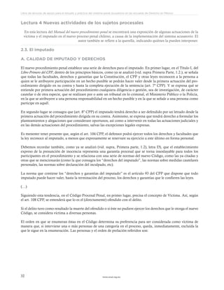 www.ceead.org.mx32
Libro de lecturas de apoyo para el estudio y práctica del sistema penal acusatorio en las escuelas de Derecho en México
Lectura 4 Nuevas actividades de los sujetos procesales
En esta lectura del Manual del nuevo procedimiento penal se encontrará una exposición de algunas actuaciones de la
víctima y el imputado en el nuevo proceso penal chileno, a causa de la implementación del sistema acusatorio. El
autor también se refiere a la querella, indicando quiénes la pueden interponer.
2.3. El imputado
A. CALIDAD DE IMPUTADO Y DERECHOS
El nuevo procedimiento penal establece una serie de derechos para el imputado. En primer lugar, en el Título I, del
Libro Primero del CPP, dentro de los principios básicos, como ya se analizó (vid. supra Primera Parte, 1.2.), se señala
que todas las facultades, derechos y garantías que la Constitución, el CPP y otras leyes reconocen a la persona a
quien se le atribuyere participación en un hecho punible se podrán hacer valer desde la primera actuación del pro-
cedimiento dirigido en su contra y hasta la completa ejecución de la sentencia (art. 7º CPP). Y se expresa qué se
entiende por primera actuación del procedimiento cualquiera diligencia o gestión, sea de investigación, de carácter
cautelar o de otra especie, que se realizare por o ante un tribunal en lo criminal, el Ministerio Público o la Policía,
en la que se atribuyere a una persona responsabilidad en un hecho punible y en la que se señale a una persona como
participe en aquél.
En segundo lugar se consagra que (art. 8º CPP) el imputado tendrá derecho a ser defendido por un letrado desde la
primera actuación del procedimiento dirigida en su contra. Asimismo, se expresa que tendrá derecho a formular los
planteamientos y alegaciones que considerare oportunos, así como a intervenir en todas las actuaciones judiciales y
en las demás actuaciones del procedimiento, salvas las excepciones legales expresas.
Es menester tener presente que, según el art. 104 CPP, el defensor podrá ejercer todos los derechos y facultades que
la ley reconoce al imputado, a menos que expresamente se reservare su ejercicio a este último en forma personal.
Debemos recordar también, como ya se analizó (vid. supra, Primera parte, 1.2), letra D), que el establecimiento
expreso de la presunción de inocencia representa una garantía procesal que se torna insoslayable para todos los
participantes en el procedimiento y se relaciona con una serie de normas del nuevo Código, como las ya citadas y
otras que se mencionarán (como la que consagra los “derechos del imputado”, las normas sobre medidas cautelares
personales, las normas sobre declaración del inculpado, etc).
La norma que contiene los “derechos y garantías del imputado” es el artículo 93 del CPP que dispone que todo
imputado puede hacer valer, hasta la terminación del proceso, los derechos y garantías que le confieren las leyes.
(…)
Siguiendo esta tendencia, en el Código Procesal Penal, en primer lugar, precisa el concepto de Víctima. Así, según
el art. 108 CPP, se entenderá que lo es el (directamente) ofendido con el delito.
Si el delito tuvo como resultado la muerte del ofendido o si éste no pudiere ejercer los derechos que le otorga el nuevo
Código, se considera víctima a diversas personas.
El orden en que se enumeran éstas en el Código determina su preferencia para ser considerada como víctima de
manera que, si interviene una o más personas de una categoría en el proceso, queda, inmediatamente, excluída la
que le sigue en la enumeración. Las personas y el orden de prelación referidos son:
 
