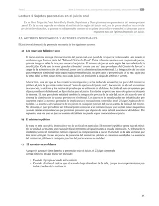 35
Tema 2: Principios de la justicia penal, sujetos procesales y otros intervinentesParte 1
Lectura 5 Sujetos procesales en el juicio oral
En su libro Litigación Penal Juicio Oral y Prueba, Baytelman y Duce plantean una panorámica del nuevo proceso
penal. En la lectura sugerida se enfatiza el análisis de las reglas del juicio oral, por lo que se detallan las activida-
des de los involucrados, a quienes es indispensable conocer si se quiere desarrollar y entender las destrezas que se
requieren para un óptimo desarrollo del juicio.
2.1. ACTORES NECESARIOS Y ACTORES EVENTUALES
El juicio oral demanda la presencia necesaria de los siguientes actores:
a)	 Los jueces que fallarán el caso
El nuevo sistema entrega el conocimiento del juicio oral a un panel de tres jueces profesionales –sin jurado ni
escabinos– que forman parte del ‘Tribunal Oral en lo Penal’. Estos tribunales reúnen a un conjunto de jueces,
quienes integran salas de tres para conocer los juicios. El número de jueces varía según las necesidades de la
jurisdicción. Cada uno de esos ‘grandes tribunales’ cuenta con un ‘ juez presidente del Comité de Jueces’ a
cargo de la administración del tribunal, junto con la administración profesional. La integración de las salas
que componen el tribunal varía según reglas preestablecidas, sea por casos o por períodos. A su vez, cada una
de estas salas de tres jueces tiene, para cada juicio, un presidente a cargo de arbitrar el debate.
Ahora bien, una vez que se ha cerrado la investigación y se ha deducido acusación por parte del ministerio
público, el juez de garantía confecciona el “auto de apertura del juicio oral”, documento en el cual se contiene
la acusación, la defensa y los medios de prueba que se utilizarán en el debate. Recibido el auto de apertura por
el juez presidente del tribunal, se fijará fecha para el juicio. Esta fecha no podrá ser antes de quince ni después
de sesenta. El juez presidente señalará también la integración precisa de la sala del juicio, de acuerdo con el
sistema de distribución de causas previsto en el tribunal. Los jueces en lo penal pueden ser inhabilitados por
las partes según las normas generales de implicancias y recusaciones contenidas en el Código Orgánico de tri-
bunales. La ausencia de cualquiera de los jueces en cualquier porción del juicio acarrea la nulidad del mismo.
No obstante, el juez presidente del tribunal podrá convocar a un número mayor que los tres jueces requeridos
cuando existan circunstancias que permitan presumir que alguno de estos deberá ausentarse del debate. Por
supuesto, una vez que un juez se ausenta del debate no puede seguir conociendo ese juicio.
b)	 El ministerio público
Se trata en este caso de la institución y no de un fiscal en particular. El ministerio público opera bajo el princi-
pio de unidad, de manera que cualquier fiscal representa de igual manera a toda la institución. Al tribunal le es
indiferente cómo el ministerio público organice su comparecencia a juicio. Habiendo en la sala un fiscal que
dice venir a litigar el caso en juicio, la presencia del ministerio público se encuentra satisfecha. La ausencia
del ministerio público en cualquier porción del juicio acarrea su nulidad.
c)	 El acusado con su defensa
Aunque el acusado tiene derecho a presenciar todo el juicio, el Código contempla
ciertas hipótesis en que puede ser excluido:
•	 Cuando el propio acusado así lo solicite.
•	 Cuando el tribunal ordene que el acusado haga abandono de la sala, porque su comportamiento per-
turba el orden de la audiencia.
 