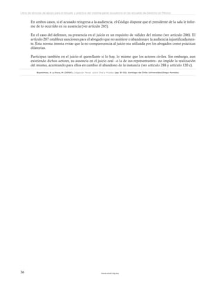 www.ceead.org.mx36
Libro de lecturas de apoyo para el estudio y práctica del sistema penal acusatorio en las escuelas de Derecho en México
En ambos casos, si el acusado reingresa a la audiencia, el Código dispone que el presidente de la sala le infor-
me de lo ocurrido en su ausencia (ver artículo 285).
En el caso del defensor, su presencia en el juicio es un requisito de validez del mismo (ver artículo 286). El
artículo 287 establece sanciones para el abogado que no asistiere o abandonare la audiencia injustificadamen-
te. Esta norma intenta evitar que la no comparecencia al juicio sea utilizada por los abogados como prácticas
dilatorias.
Participan también en el juicio el querellante si lo hay, lo mismo que los actores civiles. Sin embargo, aun
existiendo dichos actores, su ausencia en el juicio oral –o la de sus representantes– no impide la realización
del mismo, acarreando para ellos en cambio el abandono de la instancia (ver artículo 288 y artículo 120 c).
Baytelman, A. y Duce, M. (2004). Litigación Penal, Juicio Oral y Prueba. (pp. 31-32). Santiago de Chile: Universidad Diego Portales.
 