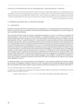 www.ceead.org.mx40
Libro de lecturas de apoyo para el estudio y práctica del sistema penal acusatorio en las escuelas de Derecho en México
Lectura 2 Formalización de la investigación, características y efectos
En su libro Derecho Procesal Penal Chileno, Horvitz Lennon y López Masle plantean que la formalización de la
investigación tiene una función garantista y constituye un requisito previo a la obtención de cualquier autorización
judicial necesaria para que el Ministerio Público lleve a cabo la práctica de diligencias de investigación que afecten
derechos fundamentales. En esta lectura se abordan los conceptos relacionados con la formalización de la investi-
gación, sus características y efectos.
7. FORMALIZACIÓN DE LA INVESTIGACIÓN
7.1. CONCEPTO
Conforme al artículo 229 CPP, la formalización de la investigación es la comunicación que el fiscal efectúa al im-
putado, en presencia del juez de garantía, de que desarrolla actualmente una investigación en su contra respecto de
uno o más delitos determinados.
Esta actuación del fiscal cumple una función esencialmente garantista, la cual es la de informar al imputado de
manera específica y clara acerca de los hechos atribuidos y su calificación jurídica, esto es, el contenido de la im-
putación jurídico-penal que se dirige en su contra. Con anterioridad a la reforma esta función la cumplía el auto de
procesamiento, sólo que –sustancial diferencia– a dicha decisión de carácter jurisdiccional iban automáticamente
asociadas consecuencias o efectos extremadamente graves para los derechos del imputado, como la prisión preventi-
va, el arraigo de pleno derecho, la respectiva anotación prontuarial y restricciones al ejercicio de ciertos derechos. En
el caso de la formalización de la investigación, esto no es así. Las solicitudes del fiscal que impliquen tal privación o
restricción de derechos del imputado deberán ser resueltas por el juez de garantía previo debate de las partes, nunca
en forma automática y con posterioridad a la formalización de la investigación. La formalización de la investigación
se plantea, en este sentido, como un requisito previo y necesario a la realización de ciertas actuaciones que exigen
que el imputado conozca cabalmente el contenido de la imputación con el fin de ejercer sus medios de defensa. Así,
cuando el fiscal deba requerir la intervención judicial para la práctica de diligencias de investigación que afecten
derechos fundamentales o la resolución sobre medidas cautelares, estará obligado a formalizar la investigación, a
menos que lo hubiere realizado previamente (articulo 230 CPP). Sólo se exceptúan de esta regla los casos expresa-
mente señalados en la ley.166
Es importante destacar que la formalización de la investigación es una actuación unilateral del ministerio público
que no puede ser impugnada ni dejada sin efecto por el juez, sin perjuicio de la facultad del imputado para reclamar
ante las autoridades del ministerio público cuando considere que ella ha sido arbitraria (art. 232 inciso final CPP).167
166 Un caso relevante se regula en el art. 236 CPP, vid. supra, VII.B.5.5.
167 Véase, infra, el caso especial de la comunicación de la decisión del ministerio público de no perseverar en el procedimiento y las críticas
dirigidas en contra de sus efectos. VII.10.4.3.
Horvitz, M. y López, J (2003). Derecho Procesal Penal Chileno, Tomo I. (pp. 540 – 541). Santiago de Chile: Editorial Jurídica de Chile.
 