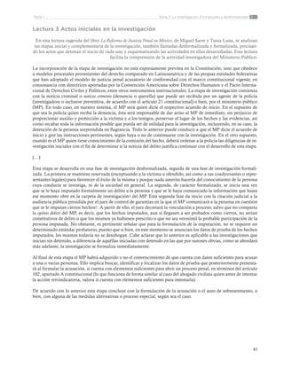 41
Tema 3: La investigación. Formalizada y desformalizadaParte 1
Lectura 3 Actos iniciales en la investigación
En esta lectura sugerida del libro La Reforma de Justicia Penal en México, de Miguel Sarre y Tania Luna, se analizan
las etapas inicial y complementaria de la investigación, también llamadas desformalizada y formalizada, precisan-
do los actos que detonan el inicio de cada una y esquematizando las actividades en ellas desarrolladas. Esta lectura
facilita la comprensión de la actividad investigadora del Ministerio Público.
La incorporación de la etapa de investigación no está expresamente prevista en la Constitución; sino que obedece
a modelos procesales provenientes del derecho comparado en Latinoamérica y de las propias entidades federativas
que han adoptado el modelo de justicia penal acusatorio de conformidad con el marco constitucional vigente, en
consonancia con directrices aportadas por la Convención Americana sobre Derechos Humanos y el Pacto Interna-
cional de Derechos Civiles y Políticos, entre otros instrumentos internacionales. La etapa de investigación comienza
con la noticia criminal o noticia criminis (denuncia o querella) que puede ser recibida por un agente de la policía
(investigadora o inclusive preventiva, de acuerdo con el artículo 21 constitucional) o bien, por el ministerio público
(MP). En todo caso, en nuestro sistema, el MP será quien dicte el respectivo acuerdo de inicio. En el supuesto de
que sea la policía quien reciba la denuncia, ésta será responsable de dar aviso al MP de inmediato, sin perjuicio de
proporcionar auxilio y protección a la víctima y a los testigos, preservar el lugar de los hechos y las evidencias, así
como recabar toda la información posible que pueda ser de utilidad para la investigación, incluyendo, en su caso, la
detención de la persona sorprendida en flagrancia. Todo lo anterior puede conducir a que el MP dicte el acuerdo de
inicio y gire las instrucciones pertinentes, según haya o no de continuarse con la investigación. En el otro supuesto,
cuando es el MP quien tiene conocimiento de la comisión del hecho, deberá ordenar a la policía las diligencias de in-
vestigación iniciales con el fin de determinar si la noticia del delito justifica continuar con el desarrollo de esta etapa.
(…)
Esta etapa se desarrolla en una fase de investigación desformalizada, seguida de una fase de investigación formali-
zada. La primera se mantiene reservada (exceptuando a la víctima u ofendido, así como a sus coadyuvantes o repre-
sentantes legales) para favorecer el éxito de la misma y porque nada amerita hacerla del conocimiento de la persona
cuya conducta se investiga, ni de la sociedad en general. La segunda, de carácter formalizado, se inicia una vez
que se le haya imputado formalmente un delito a la persona y que se le haya comunicado la información que hasta
ese momento obre en la carpeta de investigación4 del MP. Esta segunda fase da inicio con la citación judicial a la
audiencia pública presidida por el juez de control de garantías en la que el MP comunicará a la persona en cuestión
que se le imputan ciertos hechos5. A partir de ello, el juez decretará la vinculación a proceso, salvo que no comparta
la opinio delicti del MP, es decir, que los hechos imputados, aun si llegasen a ser probados como ciertos, no serían
constitutivos de delito o que los mismos ya hubiesen prescrito o que no sea verosímil la probable participación de la
persona imputada. No obstante, es pertinente señalar que para la formulación de la imputación, no se requiere un
determinado estándar probatorio, puesto que si bien, en este momento se anuncian los datos de prueba de los hechos
imputados, los mismos todavía no se desahogan. Cabe aclarar que lo anterior es aplicable a las investigaciones que
inician sin detenido, a diferencia de aquéllas iniciadas con detenido en las que por razones obvias, como se abordará
más adelante, la investigación se formaliza inmediatamente.
Al final de esta etapa el MP habrá adquirido o no el convencimiento de que cuenta con datos suficientes para acusar
a una o varias personas. Ello implica buscar, identificar y localizar los datos de prueba que posteriormente presenta-
rá al formular la acusación, si cuenta con elementos suficientes para abrir un proceso penal, en términos del artículo
102, apartado A constitucional (lo que funciona de forma similar al caso del abogado civilista quien antes de intentar
la acción reivindicatoria, valora si cuenta con elementos suficientes para intentarla).
De acuerdo con lo anterior esta etapa concluye con la formulación de la acusación o el auto de sobreseimiento, o
bien, con alguna de las medidas alternativas o proceso especial, según sea el caso.
 