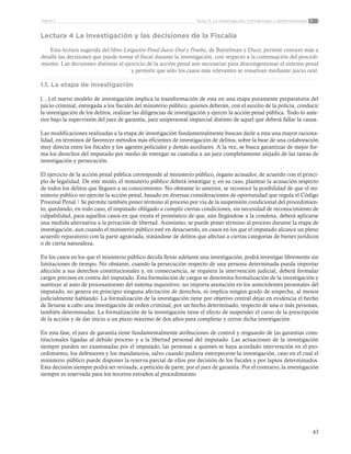 43
Tema 3: La investigación. Formalizada y desformalizadaParte 1
Lectura 4 La investigación y las decisiones de la Fiscalía
Esta lectura sugerida del libro Litigación Penal Juicio Oral y Prueba, de Baytelman y Duce, permite conocer más a
detalle las decisiones que puede tomar el fiscal durante la investigación, con respecto a la continuación del procedi-
miento. Las decisiones distintas al ejercicio de la acción penal son necesarias para descongestionar el sistema penal
y permitir que sólo los casos más relevantes se resuelvan mediante juicio oral.
1.1. La etapa de investigación
(…) el nuevo modelo de investigación implica la transformación de esta en una etapa puramente preparatoria del
juicio criminal, entregada a los fiscales del ministerio público, quienes deberán, con el auxilio de la policía, conducir
la investigación de los delitos, realizar las diligencias de investigación y ejercer la acción penal pública. Todo lo ante-
rior bajo la supervisión del juez de garantía, juez unipersonal imparcial distinto de aquel que deberá fallar la causa.
Las modificaciones realizadas a la etapa de investigación fundamentalmente buscan darle a esta una mayor raciona-
lidad, en términos de favorecer métodos más eficientes de investigación de delitos, sobre la base de una colaboración
muy directa entre los fiscales y los agentes policiales y demás auxiliares. A la vez, se busca garantizar de mejor for-
ma los derechos del imputado por medio de entregar su custodia a un juez completamente alejado de las tareas de
investigación y persecución.
El ejercicio de la acción penal pública corresponde al ministerio público, órgano acusador, de acuerdo con el princi-
pio de legalidad. De este modo, el ministerio público deberá investigar y, en su caso, plantear la acusación respecto
de todos los delitos que lleguen a su conocimiento. No obstante lo anterior, se reconoce la posibilidad de que el mi-
nisterio público no ejercite la acción penal, basado en diversas consideraciones de oportunidad que regula el Código
Procesal Penal.1 Se permite también poner término al proceso por vía de la suspensión condicional del procedimien-
to, quedando, en todo caso, el imputado obligado a cumplir ciertas condiciones, sin necesidad de reconocimiento de
culpabilidad, para aquellos casos en que exista el pronóstico de que, aún llegándose a la condena, deberá aplicarse
una medida alternativa a la privación de libertad. Asimismo, se puede poner término al proceso durante la etapa de
investigación, aun cuando el ministerio público esté en desacuerdo, en casos en los que el imputado alcance un pleno
acuerdo reparatorio con la parte agraviada, tratándose de delitos que afectan a ciertas categorías de bienes jurídicos
o de cierta naturaleza.
En los casos en los que el ministerio público decida llevar adelante una investigación, podrá investigar libremente sin
limitaciones de tiempo. No obstante, cuando la persecución respecto de una persona determinada pueda importar
afección a sus derechos constitucionales y, en consecuencia, se requiera la intervención judicial, deberá formular
cargos precisos en contra del imputado. Esta formulación de cargos se denomina formalización de la investigación y
sustituye al auto de procesamiento del sistema inquisitivo: no importa anotación en los antecedentes personales del
imputado, no genera en principio ninguna afectación de derechos, ni implica ningún grado de sospecha, al menos
judicialmente hablando. La formalización de la investigación tiene por objetivo central dejar en evidencia el hecho
de llevarse a cabo una investigación de orden criminal, por un hecho determinado, respecto de una o más personas,
también determinadas. La formalización de la investigación tiene el efecto de suspender el curso de la prescripción
de la acción y de dar inicio a un plazo máximo de dos años para completar y cerrar dicha investigación.
En esta fase, el juez de garantía tiene fundamentalmente atribuciones de control y resguardo de las garantías cons-
titucionales ligadas al debido proceso y a la libertad personal del imputado. Las actuaciones de la investigación
siempre pueden ser examinadas por el imputado, las personas a quienes se haya acordado intervención en el pro-
cedimiento, los defensores y los mandatarios, salvo cuando pudiera entorpecerse la investigación, caso en el cual el
ministerio público puede disponer la reserva parcial de ellos por decisión de los fiscales y por lapsos determinados.
Esta decisión siempre podrá ser revisada, a petición de parte, por el juez de garantía. Por el contrario, la investigación
siempre es reservada para los terceros extraños al procedimiento.
 