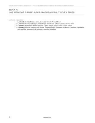www.ceead.org.mx46
Libro de lecturas de apoyo para el estudio y práctica del sistema penal acusatorio en las escuelas de Derecho en México
TEMA 4:
LAS MEDIDAS CAUTELARES. NATURALEZA, TIPOS Y FINES
Lecturas sugeridas
•	 Lectura 1: José Cafferata y otros, Manual de Derecho Procesal Penal.
•	 Lectura 2: Mauricio Duce y Cristian Riego, Introducción al Nuevo Sistema Procesal Penal.
•	 Lectura 3: María Inés Horvitz y Julián López, Derecho Procesal Penal Chileno Tomo I.
•	 Lectura 4: Martín Schönteich y Denise Tomasini-Joshi, Programas de Medidas Cautelares Experiencias
para equilibrar la presunción de inocencia y seguridad ciudadana.
 