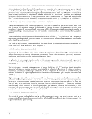 www.ceead.org.mx50
Libro de lecturas de apoyo para el estudio y práctica del sistema penal acusatorio en las escuelas de Derecho en México
distintas del juez,19 no llegó al punto de derogar las normas contenidas en leyes penales especiales que así lo permi-
ten.20 Por esta razón, el art. 125 CPP, referido a la procedencia de la detención, reitera que la detención no puede
practicarse “sino por orden de funcionario público expresamente facultado por la ley”. Durante la tramitación del
proyecto de ley que culminó en la aprobación del CPP, la Comisión de Constitución, LegisIación, Justicia y Regla-
mento del Senado dejó constancia, en su segundo informe, que aceptaba mantener esta referencia al funcionario pú-
blico “por tratarse de una norma basada en la carta fundamental, que admite en leyes especiales tal posibilidad”.21
1.4.3. Principios de excepcionalidad e instrumentalidad
El principio de excepcionalidad afirma que las medidas cautelares no son medidas que necesariamente deban adop-
tarse dentro del procedimiento, sino que tienen un carácter eventual: deben decretarse sólo cuando resulten indis-
pensables; el principio de instrumentalidad, por su parte, califica dicha excepcionalidad, determinando que ellas no
constituyen un fin por sí mismo, sino que son instrumentales: están orientadas a la consecución de fines de carácter
procesal.
Estos dos principios aparecen reconocidos conjuntamente en el artículo 122 CPP, conforme al cual, “las medidas
cautelares personales sólo serán impuestas cuando fueren absolutamente indispensables para asegurar la realización
de los fines del procedimiento...”
Por “fines del procedimiento” debemos entender, para estos efectos, el correcto establecimiento de la verdad y la
actuación de la ley penal. Volveremos sobre este punto. 22
1.4.4. Principio de provisionalidad
El principio de provisionalidad, como natural corolario de los principios de excepcionalidad e instrumentalidad,
impone que las medidas cautelares se mantengan sólo mientras subsista la necesidad de su aplicación y permanezca
pendiente el procedimiento penal al que instrumentalmente sirven.
La aplicación de este principio significa que las medidas cautelares personales están sometidas a la regla rebus sic
stantibus, conforme a la cual sólo han de permanecer en tanto subsistan las consideraciones que les sirvieron de
fundamento.23
El principio aparece expresado ya de esta manera en la parte final del art. 122 CPP, conforme al cual, las medidas
cautelares “sólo durarán mientras subsistiera la necesidad de su aplicación”. En materia de prisión preventiva, se
refuerza con la norma que establece que “el tribunal, de oficio o a petición de cualquiera de los intervinientes, de-
cretará la terminación de la prisión preventiva cuando no subsistieren los motivos que la hubieren justificado” (art.
152 inc. 1º CPP).
El principio de provisionalidad no debe ser confundido con el eventual carácter temporal de las medidas cautelares
personales, conforme al cual la terminación de éstas se sujeta a un límite absoluto, constituido por el cumplimiento
de un plazo. En nuestro sistema, si bien es temporal la detención, que no puede extenderse más allá del plazo pre-
visto por la ley, no lo es la prisión preventiva, que no se encuentra sometida a plazo.24 La falta de una limitación
objetiva para la prisión preventiva no significa, sin embargo, que ella pueda extenderse indefinidamente: el límite
prudencial debe construirse a partir del derecho de todo detenido a ser juzgado dentro de un plazo razonable o a ser
puesto en libertad, sin perjuicio de que continúe el proceso.25
1.4.5. Principio de proporcionalidad
El principio de proporcionalidad afirma que las medidas cautelares personales, que se adopten en el curso de un
proceso penal, deben estar en relación proporcional con la finalidad del procedimiento que se persigue cautelar y con
la gravedad del hecho que se investiga.
 