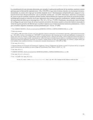 51
Tema 4: Las medidas cautelares. Naturaleza, tipos y finesParte 1
La consideración de este principio determina, por ejemplo, la aplicación preferente de las medidas cautelares menos
gravosas para la libertad del imputado (arts. 124 y 139 CPP), lo que está en íntima relación con el principio de instru-
mentalidad, en cuanto éste exige que la medida adoptada sea la “absolutamente indispensable para asegurar la rea-
lización de los fines del procedimiento” que se pretende cautelar (art. 122 CPP). Determina, asimismo, la existencia
de casos en que las medidas cautelares pueden resultar improcedentes por importar una forma de privación de liber-
tad desproporcionada en relación con la que importaría una eventual sentencia condenatoria, habida consideración
de la gravedad del delito que se investiga (arts. 124, 141 y 152 inc. 2º CPP). Finalmente, este principio está en la base
de la obligación que tiene el juez de revisar la prisión preventiva decretada cuando su duración hubiere alcanzado la
mitad de la pena privativa de libertad que se pudiere esperar en el evento de dictarse sentencia condenatoria, o de la
que se hubiere impuesto existiendo recursos pendientes (art. 152 inc. 2º CPP).
17 Vid. GIMENO SENDR A, Derecho procesal penal (con MORENO CATENA y CORTES DOMINGUEZ), cit., p. 482.
18 Idem nota anterior.
19 El CdPP de 1906 autorizaba en ciertos casos para despachar órdenes de detención a los intendentes regionales y gobernadores provinciales
(ar t. 258 CdPP) e incluso a los alcaldes (ar t. 259 CdPP). A modo ilustrativo, cabe mencionar que los casos que habilitaban a los primeros in-
cluían, entre otros, los crímenes y simples delitos contra la seguridad exterior y soberanía del Estado; contra la seguridad interior del Estado; la
falsificación de monedas, papel moneda, instrumentos de crédito del Estado, de establecimientos públicos y sociedades anónimas o de bancos e
instituciones financieras legalmente autorizadas; los crímenes o simples delitos de tráfico de estupefacientes; los crímenes o simples delitos que
la ley tipifique como conductas terroristas; y la sustracción y secuestro de personas (ar t. 258 CdPP de 1906).
20 Vid. infra, VI A.3.2.1.2.
21 Segundo Informe de la Comisión de Constitución, Legislación, Justicia y Reglamento del Senado, recaído en el proyecto de ley, en segundo
trámite constitucional, que establece un nuevo Código de Procedimiento Penal. Boletín 1.630-07, ar t. 154.
22 Vid. infra, VI.A.1.2.
23 GIMENO SENDRA, Derecho procesal penal (con MORENO CATENA y CORTES DOMINGUEZ), cit., p. 483.
24 Vid. infra, VI.A.3.5. y VI.A.4.7.1.
25 Art. 7.5 CADH. Vid. supra, II.C.2.2.2
Horvitz, M. y López, J (2003). Derecho Procesal Penal Chileno, Tomo I. (pp. 349 – 354). Santiago de Chile: Editorial Jurídica de Chile.
 