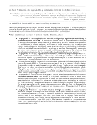 www.ceead.org.mx52
Libro de lecturas de apoyo para el estudio y práctica del sistema penal acusatorio en las escuelas de Derecho en México
Lectura 4 Servicios de evaluación y supervisión de las medidas cautelares
En esta lectura, tomada de la monografía Programas de Medidas Cautelares Experiencias para equilibrar la presunción de
inocencia y seguridad ciudadana, los autores describen los beneficios de los servicios de evaluación y supervisión
de las medidas cautelares, así como los aspectos positivos que se derivan del uso racional y
limitado de la prisión preventiva.
III. Beneficios de los servicios de evaluación y supervisión
La experiencia internacional muestra que, por varias razones, la liberación previa al juicio es preferible a la prisión
preventiva, de modo que los servicios de evaluación y supervisión significan enormes beneficios para la sociedad que
pueden agruparse en tres categorías interrelacionadas: procesales, sociales e institucionales.
Justicia procesal: Hacia una mejora en la eficacia y equidad del sistema judicial.
•	 Los programas de servicios y supervisión previos al juicio protegen la presunción de inocencia y la
garantía de igualdad ante la ley. Los instrumentos internacionales de derechos humanos consagran
el principio de que todos los imputados gozan de presunción de inocencia mientras no se demuestre
su culpabilidad en un tribunal, conforme a ley. El uso de la prisión preventiva es una forma de castigo
previo a la determinación de culpabilidad, lo cual se agrava si, como en México, dicha modalidad de
prisión está asociada de manera significativa a la pobreza –la caución se fija en cantidades tan elevadas
que los imputados de escasos recursos no tienen la posibilidad real de obtener su libertad por esta vía–,
o se aplica automáticamente a las personas acusadas de delitos clasificados como “graves”.
•	 Los programas de servicio y supervisión incrementan las posibilidades de que los imputados se so-
metan a juicio. En comparación con la supervisión ha demostrado que aumenta la posibilidad de que
los acusados regresen al juzgado a enfrentar los cargos. Beneficios para la sociedad: Contribuir con la
rehabilitación y al mantenimiento de lazos con la comunidad.
•	 Los programas de servicios y supervisión permiten que los imputados continúen trabajando mientras
esperan el resultado del juicio. Consecuentemente, en caso de que se los encuentre culpables, los que
tienen empleo estarán en condiciones de compensar a las víctimas. Por el contrario, el estigma asocia-
do al arresto y la prisión preventiva puede complicar sus posibilidades de encontrar un nuevo trabajo.
Al propiciar que continúe trabajando mientras espera el resultado del juicio, la supervisión evita que
aquel y su familia terminen en la pobreza, viviendo de la caridad y probablemente obligados a cometer
delitos contra la propiedad para sobrevivir.
•	 Los programas de servicios y supervisión ayudan a impedir la exposición a un entorno carcelario de
convivencia con delincuentes. En la mayoría de las prisiones, las personas acusadas de delitos meno-
res interactúan con acusados de delitos graves, al tiempo que delincuentes poco peligrosos y ocasiona-
les se mezclan con profesionales. Esta interacción produce que el entorno penitenciario se transforme
en “escuela del crimen”, generando un campo fértil para reos peligrosos, en medio del hacinamiento.
En vez de readaptar, las cárceles se convirtieron en promotoras del delito. Ante esto, la supervisión
desempeña un papel fundamental para prevenir una nueva exposición a delinquir por parte de quienes
violan la ley por primera vez.
•	 Los programas de servicios y supervisión fomentan la integración familiar. La prisión preventiva
puede traer aparejada la desintegración de la familia y el hogar, al aislar a los sospechosos de su entor-
no. Al mantenerlos fuera de las cárceles, la supervisión promueve en cambio un enfoque holístico, que
toma en cuenta la salud psicológica, emocional y social de los hijos, los cónyuges y otros familiares.
Ventajas institucionales: Reducción del nivel de ocupación en las cárceles y de los costos operativos.
Los programas de servicios y supervisión reducen el hacinamiento en las cárceles y el costo operativo
para el país.16 Las cifras muestran que la prisión preventiva es mucho más costosa que ofrecer servicios
comunitarios de supervisión.
 