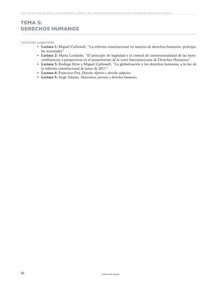 www.ceead.org.mx56
Libro de lecturas de apoyo para el estudio y práctica del sistema penal acusatorio en las escuelas de Derecho en México
TEMA 5:
DERECHOS HUMANOS
Lecturas sugeridas
•	 Lectura 1: Miguel Carbonell, “La reforma constitucional en materia de derechos humanos: principa-
les novedades”.
•	 Lectura 2: María Londoño, “El principio de legalidad y el control de convencionalidad de las leyes:
confluencias y perspectivas en el pensamiento de la corte Interamericana de Derechos Humanos”.
•	 Lectura 3: Rodrigo Brito y Miguel Carbonell, “La globalización y los derechos humanos, a la luz de
la reforma constitucional de junio de 2011”.
•	 Lectura 4: Francisco Puy, Derecho objetivo y derecho subjetivo.
•	 Lectura 5: Jorge Adame, Naturaleza, persona y derechos humanos.
 