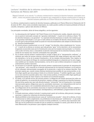 57
Tema 5: Derechos HumanosParte 1
Lectura 1 Análisis de la reforma constitucional en materia de derechos
humanos de México del 2011
Miguel Carbonell, en su artículo “La reforma constitucional en materia de derechos humanos: principales nove-
dades”, realiza una puntual explicación de los aspectos que comprendió la reforma constitucional en materia de
derechos humanos publicada en el Diario Oficial de la Federación el 10 de junio de 2011.
La reforma constitucional en materia de derechos humanos, publicada en el Diario Oficial de la Federación del 10
de junio de 2011, ofrece varias novedades importantes, las cuales pueden cambiar de manera profunda la forma de
concebir, interpretar y aplicar tales derechos en México.
Las principales novedades, dicho de forma telegráfica, son las siguientes:
1.	 La denominación del Capítulo I del Título Primero de la Constitución cambia, dejando atrás (al me-
nos en parte) el anticuado concepto de “garantías individuales”. A partir de la reforma se llama “De
los derechos humanos y sus garantías”. La expresión derechos humanos es mucho más moderna que
la de garantías individuales y es la que se suele utilizar en el ámbito del derecho internacional, si bien
es cierto que lo más pertinente desde un punto de vista doctrinal hubiera sido adoptar la denominación
de “derechos fundamentales”.
2.	 El artículo primero constitucional, en vez de “otorgar” los derechos, ahora simplemente los “recono-
ce”. A partir de la reforma se reconoce que toda persona “goza” de los derechos y de los mecanismos
de garantía reconocidos tanto por la Constitución como por los tratados internacionales. La Constitu-
ción se abre de forma clara y contundente al derecho internacional de los derechos humanos, demos-
trando de esa manera una vocación cosmopolita muy apreciable.
3.	 En el mismo artículo primero constitucional se recoge la figura de la “interpretación conforme”, al
señalarse que todas las normas relativas a derechos humanos (del rango jerárquico que sea) se debe-
rán interpretar a la luz de la propia Constitución y de los tratados internacionales. Esto implica la
creación de una especie de bloque de constitucionalidad (integrada no solamente por la carta magna,
sino también por los tratados internacionales), a la luz de lo cual se deberá interpretar el conjunto del
ordenamiento jurídico mexicano.
4.	 Se incorpora en el párrafo segundo del artículo primero constitucional el principio de interpretación
“pro personae”, muy conocido en el derecho internacional de los derechos humanos y en la práctica
de los tribunales internacionales encargados de la protección y tutela de los mismos derechos. Este
principio supone que, cuando existan distintas interpretaciones posibles de una norma jurídica, se de-
berá elegir aquella que más proteja al titular de un derecho humano. Y también significa que, cuando
en un caso concreto se puedan aplicar dos o más normas jurídicas, el intérprete debe elegir aquella que
(igualmente) proteja de mejor manera a los titulares de un derecho humano.
5.	 Se señala, en el párrafo tercero del artículo primero, la obligación del Estado mexicano (en todos sus
niveles de gobierno, sin excepción) de promover, respetar, proteger y garantizar los derechos humanos.
De esta forma queda claro que todo derecho humano “reconocido” por la Constitución y los tratados
internacionales genera obligaciones para las autoridades mexicanas, con independencia del nivel de
gobierno que ocupen o de la modalidad administrativa bajo la que estén organizadas.
6.	 Las obligaciones de las autoridades mexicanas en materia de derechos humanos deberán cumplirse a
la luz de los principios de universalidad, interdependencia, indivisibilidad y progresividad de los dere-
chos.
7.	 El Estado mexicano, señala el artículo 1 constitucional a partir de la reforma, debe prevenir, investigar,
sancionar y reparar las violaciones de derechos humanos.
8.	 Queda prohibida la discriminación por causa de “preferencias sexuales”. Antes de la reforma, el texto
constitucional se refería simplemente a la prohibición de discriminar por “preferencias”, lo que podía
generar ciertas ambigüedades sobre el alcance de dicha prohibición. La reforma deja claramente seña-
lado que son las preferencias sexuales las que no pueden ser tomadas en cuenta, para efecto de dar un
trato diferenciado a las personas o para negarles cualquier derecho.
 