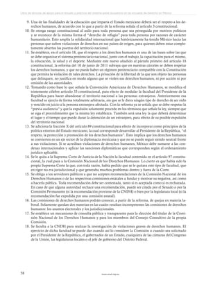 www.ceead.org.mx58
Libro de lecturas de apoyo para el estudio y práctica del sistema penal acusatorio en las escuelas de Derecho en México
9.	Una de las finalidades de la educación que imparta el Estado mexicano deberá ser el respeto a los de-
rechos humanos, de acuerdo con lo que a partir de la reforma señala el artículo 3 constitucional.
10.	Se otorga rango constitucional al asilo para toda persona que sea perseguida por motivos políticos
y se reconoce de la misma forma el “derecho de refugio” para toda persona por razones de carácter
humanitario. Esto amplía la solidaridad internacional que históricamente ha tenido México hacia las
personas que sufren violaciones de derechos en sus países de origen, para quienes deben estar comple-
tamente abiertas las puertas del territorio nacional.
11.	Se establece, en el artículo 18, que el respeto a los derechos humanos es una de las bases sobre las que
se debe organizar el sistema penitenciario nacional, junto con el trabajo, la capacitación para el mismo,
la educación, la salud y el deporte. Mediante este nuevo añadido al párrafo primero del artículo 18
constitucional, la reforma del 10 de junio de 2011 subraya que en nuestras cárceles se deben respetar
los derechos humanos, y que no puede haber un régimen penitenciario compatible con la Constitución
que permita la violación de tales derechos. La privación de la libertad de la que son objeto las personas
que delinquen, no justifica en modo alguno que se violen sus derechos humanos, ni por acción ni por
omisión de las autoridades.
12.	Tomando como base lo que señala la Convención Americana de Derechos Humanos, se modifica el
tristemente célebre artículo 33 constitucional, para efecto de modular la facultad del Presidente de la
República para hacer abandonar el territorio nacional a las personas extranjeras. Anteriormente esa
facultad se ejercía de forma totalmente arbitraria, sin que se le diera ningún tipo de derecho de ser oído
y vencido en juicio a la persona extranjera afectada. Con la reforma ya se señala que se debe respetar la
“previa audiencia” y que la expulsión solamente procede en los términos que señale la ley, siempre que
se siga el procedimiento que la misma ley establezca. También será una ley la que deberá determinar
el lugar y el tiempo que puede durar la detención de un extranjero, para efecto de su posible expulsión
del territorio nacional.
13.	Se adiciona la fracción X del artículo 89 constitucional para efecto de incorporar como principios de la
política exterior del Estado mexicano, la cual corresponde desarrollar al Presidente de la República, “el
respeto, la protección y promoción de los derechos humanos”. Esto implica que los derechos humanos
se convierten en un eje rector de la diplomacia mexicana y que no se puede seguir siendo neutral frente
a sus violaciones. Si se acreditan violaciones de derechos humanos, México debe sumarse a las con-
denas internacionales y aplicar las sanciones diplomáticas que correspondan según el ordenamiento
jurídico aplicable.
14.	Se le quita a la Suprema Corte de Justicia de la Nación la facultad contenida en el artículo 97 constitu-
cional, la cual pasa a la Comisión Nacional de los Derechos Humanos. Lo cierto es que había sido la
propia Suprema Corte la que, con toda razón, había pedido que se le quitara este tipo de facultad, que
en rigor no era jurisdiccional y que generaba muchos problemas dentro y fuera de la Corte.
15.	Se obliga a los servidores públicos a que no acepten recomendaciones de la Comisión Nacional de los
Derechos Humanos o de las respectivas comisiones estatales a fundar y motivar su negativa, así como
a hacerla pública. Toda recomendación debe ser contestada, tanto si es aceptada como si es rechazada.
En caso de que alguna autoridad rechace una recomendación, puede ser citada por el Senado o por la
Comisión Permanente (si la recomendación proviene de la CNDH) o bien por la legislatura local (si la
recomendación fue expedida por una comisión estatal).
16.	Las comisiones de derechos humanos podrán conocer, a partir de la reforma, de quejas en materia la-
boral. Solamente quedan dos materias en las cuales resultan incompetentes las comisiones de derechos
humanos: los asuntos electorales y los jurisdiccionales.
17.	Se establece un mecanismo de consulta pública y transparente para la elección del titular de la Comi-
sión Nacional de los Derechos Humanos y para los miembros del Consejo Consultivo de la propia
Comisión.
18.	Se faculta a la CNDH para realizar la investigación de violaciones graves de derechos humanos. El
ejercicio de dicha facultad se puede dar cuando así lo considere la Comisión o cuando sea solicitado
por el Presidente de la República, el gobernador de un Estado, cualquiera de las cámaras del Congreso
de la Unión, las legislaturas locales o el jefe de gobierno del Distrito Federal.
	
 
