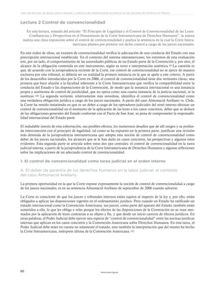 www.ceead.org.mx60
Libro de lecturas de apoyo para el estudio y práctica del sistema penal acusatorio en las escuelas de Derecho en México
Lectura 2 Control de convencionalidad
En esta lectura, tomada del artículo “El Principio de Legalidad y el Control de Convencionalidad de las Leyes:
Confluencias y Perspectivas en el Pensamiento de la Corte Interamericana de Derechos Humanos”, la autora
realiza una clara exposición sobre el control de convencionalidad y analiza la sentencia en la cual la Corte Intera-
mericana plantea por primera vez dicho control a cargo de los jueces nacionales.
En este orden de ideas, un examen de convencionalidad verifica la adecuación de una conducta del Estado con una
prescripción internacional establecida. En el contexto del sistema interamericano, los extremos de esta evaluación
son, por un lado, el comportamiento de las autoridades públicas de un Estado parte de la Convención y, por otro, el
alcance de la obligación contenida en este instrumento, según su texto e interpretación auténtica.99 La cuestión es
que, de acuerdo con la jurisprudencia reciente de la Corte, ese control de convencionalidad no se ejerce de manera
exclusiva por este tribunal, ni debería ser en realidad la primera instancia en la que se apele a este criterio. A partir
de los desarrollos introducidos por la Corte en 2006, el control de convencionalidad tiene dos vertientes claras; una
primera que hace alusión a la facultad inherente a la Corte Interamericana que verifica la compatibilidad entre la
conducta del Estado y las disposiciones de la Convención, de modo que la instancia internacional es una instancia
propia y autónoma de control de juridicidad, que no opera como una cuarta instancia de la justicia nacional, ni la
sustituye.100 La segunda vertiente, relativamente más novedosa, identifica el control de convencionalidad como
una verdadera obligación jurídica a cargo de los jueces nacionales. A partir del caso Almonacid Arellano vs. Chile,
la Corte ha venido insistiendo en que es un deber a cargo de los operadores judiciales del nivel interno efectuar un
control de convencionalidad en el momento de la aplicación de las leyes a los casos concretos, deber que se deduce
de las obligaciones generales del Estado conforme con el Pacto de San José, so pena de comprometer la responsabi-
lidad internacional del Estado parte.
El indudable interés de esta exhortación, sus posibles efectos, los numerosos desafíos que de allí surgen y su profun-
da interconexión con el principio de legalidad, tal como se ha expuesto en la primera parte, justifican una revisión
más detenida de la jurisprudencia interamericana que adopta esta noción de control de convencionalidad como
deber de los jueces nacionales, los alcances que se le han dado en casos concretos, las perspectivas y algunos retos
evidentes. Esta segunda parte se articula sobre estos dos ejes centrales: el control de convencionalidad en la tarea
judicial interna, a partir de la jurisprudencia de la Corte Interamericana de Derechos Humanos y algunas reflexiones
sobre las implicaciones de un adecuado control de convencionalidad.
1. El control de convencionalidad como tarea judicial en el orden interno
A. El deber de garantía de los derechos humanos en la labor judicial: el contexto
del caso Almonacid Arellano.
La primera oportunidad en la que la Corte expone expresamente la noción de control de convencionalidad a cargo
de los jueces nacionales, es en su sentencia Almonacid Arellano de septiembre de 2006 cuando advierte:
La Corte es consciente de que los jueces y tribunales internos están sujetos al imperio de la ley y, por ello, están
obligados a aplicar las disposiciones vigentes en el ordenamiento jurídico. Pero cuando un Estado ha ratificado un
tratado internacional como la Convención Americana, sus jueces, como parte del aparato del Estado, también están
sometidos a ella, lo que les obliga a velar porque los efectos de las disposiciones de la Convención no se vean mer-
mados por la aplicación de leyes contrarias a su objeto y fin, y que desde un inicio carecen de efectos jurídicos. En
otras palabras, el Poder Judicial debe ejercer una especie de “control de convencionalidad” entre las normas jurídicas
internas que aplican en los casos concretos y la Convención Americana sobre Derechos Humanos. En esta tarea, el
Poder Judicial debe tener en cuenta no solamente el tratado, sino también la interpretación que del mismo ha hecho
la Corte Interamericana, intérprete última de la Convención Americana.101
 