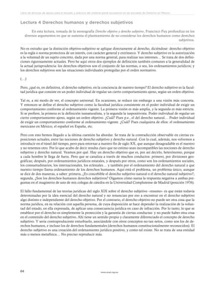 www.ceead.org.mx64
Libro de lecturas de apoyo para el estudio y práctica del sistema penal acusatorio en las escuelas de Derecho en México
Lectura 4 Derechos humanos y derechos subjetivos
En esta lectura, tomada de la monografía Derecho objetivo y derecho subjetivo, Francisco Puy profundiza en los
diversos argumentos en que se sustenta el planteamiento de no considerar los derechos humanos como derechos
subjetivos.
No es extraño que la distinción objetivo-subjetivo se aplique directamente al derecho, diciéndose: derecho objetivo
es la regla o norma protectora de un interés, con carácter general y extrínseco. Y derecho subjetivo es la autorización
a la voluntad de un sujeto concreto, dada por una norma general, para realizar sus intereses… Se trata de dos defini-
ciones rigurosamente actuales. Pero he aquí otros dos ejemplos de definición también comunes a la generalidad de
la actual jurisprudencia: los derechos objetivos son el conjunto de las normas, o sea, los ordenamientos jurídicos; y
los derechos subjetivos son las situaciones individuales protegidas por el orden normativo.
(…)
Pero, ¿qué es, en definitiva, el derecho subjetivo, en la conciencia de nuestro tiempo? El derecho subjetivo es la facul-
tad jurídica que consiste en un poder individual de regular un cierto comportamiento ajeno, según un orden objetivo.
Tal es, a mi modo de ver, el concepto universal. En ocasiones, se reduce sin embargo a una visión más concreta.
Y entonces se define el derecho subjetivo como la facultad jurídica consistente en el poder individual de exigir un
comportamiento conforme al ordenamiento vigente. La primera visión es más amplia, y la segunda es más estricta.
Si se prefiere, la primera es la definición iusnaturalista, y la segunda la iuspositivista. Poder individual de regular un
cierto comportamiento ajeno, según un orden objetivo. ¿Cuál? Pues p.e., el del derecho natural… Poder individual
de exigir un comportamiento conforme al ordenamiento vigente. ¿Cuál? Pues cualquiera de ellos: el ordenamiento
mexicano en México, el español en España, etc.
Pero con esto hemos llegado a la última cuestión ha abordar. Se trata de la contradicción observable en ciertas ex-
posiciones actuales, entre las nociones de derecho subjetivo y derecho natural. Con lo cual, además, nos volvemos a
introducir en el túnel del tiempo, pero para retornar a nuestro fin de siglo XX, que aunque desagradable es el nuestro
y no tenemos otro. Por lo que acabo de decir resulta claro que no estimo sean incompatibles las nociones de derecho
subjetivo y derecho natural. Veamos por qué. Hay un derecho objetivo que es, por así decirlo, heterónomo, porque
a cada hombre le llega de fuera. Pero que se canaliza a través de muchos conductos: primero, por divisiones geo-
gráficas; después, por ordenamientos jurídicos estatales, y después por otros, como son los ordenamientos sociales,
los consuetudinarios, los internacionales, los eclesiales… y también por el ordenamiento del derecho natural a que
nuestro tiempo llama ordenamiento de los derechos humanos. Aquí está el problema, un problema único, aunque
se dice de dos maneras, a saber: primera, ¿Es concebible el derecho subjetivo natural o el derecho natural subjetivo?;
segunda, ¿Son los derechos humanos derechos subjetivos? Oigamos cómo suena la respuesta negativa a ambas pre-
guntas en el magisterio de uno de mis colegas de cátedra en la Universidad Complutense de Madrid (posición 1976).
El fallo fundamental de las teorías jurídicas del siglo XIX sobre el derecho subjetivo –resumo– es que están todavía
determinadas por la idea esencial del derecho natural y no renuncian por eso a encontrar en el derecho subjetivo
algo distinto e independiente del derecho objetivo. Por el contrario, el derecho objetivo no puede ser otra cosa que la
norma jurídica, en su relación con aquella persona, de cuya disposición se hace depender la realización de la volun-
tad del estado, en ella expresada, de aplicar una consecuencia jurídica en caso de infracción. Por lo tanto, lo que se
establece por el derecho es simplemente la protección y la garantía de ciertas conductas: y no puede haber otra cosa
en el contenido del derecho subjetivo. Ahí tiene un sentido propio y claramente diferenciado el concepto de derecho
subjetivo. Y sería contraproducente enturbiarlo, asociándole con otros conceptos no tan netos, como son los de de-
rechos humanos, e incluso los de derechos fundamentales (derechos humanos constitucionalmente reconocidos). El
derecho subjetivo es una creación del ordenamiento jurídico positivo, y como tal existe. No se trata de una entidad
más o menos metafísica… No preciso reproducir más.
 
