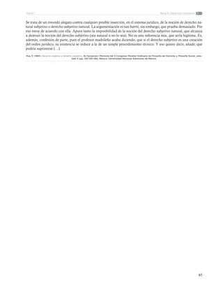 65
Tema 5: Derechos HumanosParte 1
Se trata de un rotundo alegato contra cualquier posible inserción, en el sistema jurídico, de la noción de derecho na-
tural subjetivo o derecho subjetivo natural. La argumentación es tan fuerte, sin embargo, que prueba demasiado. Por
eso estoy de acuerdo con ella. Apura tanto la imposibilidad de la noción del derecho subjetivo natural, que alcanza
a destruir la noción del derecho subjetivo (sea natural o no lo sea). No es una inferencia mía, que sería legítima. Es,
además, confesión de parte, pues el profesor madrileño acaba diciendo, que si el derecho subjetivo es una creación
del orden jurídico, su existencia se reduce a la de un simple procedimiento técnico. Y eso quiere decir, añade, que
podría suprimirse (…)
Puy, F. (1981). Derecho objetivo y derecho subjetivo. En Symposia I Memoria del X Congreso Mundial Ordinario de Filosofía del Derecho y Filosofía Social, volu-
men 5 (pp. 130-135-136). México: Universidad Nacional Autónoma de México.
 