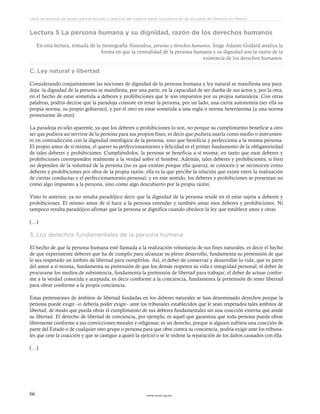 www.ceead.org.mx66
Libro de lecturas de apoyo para el estudio y práctica del sistema penal acusatorio en las escuelas de Derecho en México
Lectura 5 La persona humana y su dignidad, razón de los derechos humanos
En esta lectura, tomada de la monografía Naturaleza, persona y derechos humanos, Jorge Adame Godard analiza la
forma en que la centralidad de la persona humana y su dignidad son la razón de la
existencia de los derechos humanos.
C. Ley natural y libertad
Considerando conjuntamente las nociones de dignidad de la persona humana y ley natural se manifiesta una para-
doja: la dignidad de la persona se manifiesta, por una parte, en la capacidad de ser dueña de sus actos y, por la otra,
en el hecho de estar sometida a deberes y prohibiciones que le son impuestos por su propia naturaleza. Con otras
palabras, podría decirse que la paradoja consiste en tener la persona, por un lado, una cierta autonomía (ser ella su
propia norma, su propio gobierno), y por el otro en estar sometida a una regla o norma heterónoma (a una norma
proveniente de otro).
La paradoja es sólo aparente, ya que los deberes o prohibiciones lo son, no porque su cumplimiento beneficie a otro
ser que pudiera así servirse de la persona para sus propios fines, es decir que pudiera usarla como medio o instrumen-
to en contradicción con la dignidad ontológica de la persona, sino que beneficia y perfecciona a la misma persona.
El propio amor de sí misma, el querer su perfeccionamiento y felicidad es el primer fundamento de la obligatoriedad
de tales deberes y prohibiciones. Cumpliéndolos, la persona se beneficia a sí misma, en tanto que esos deberes y
prohibiciones corresponden realmente a la verdad sobre el hombre. Además, tales deberes y prohibiciones, si bien
no dependen de la voluntad de la persona (no es que existan porque ella quiera), se conocen y se reconocen como
deberes y prohibiciones por obra de la propia razón: ella es la que percibe la relación que existe entre la realización
de ciertas conductas y el perfeccionamiento personal; y en este sentido, los deberes y prohibiciones se presentan no
como algo impuesto a la persona, sino como algo descubierto por la propia razón.
Visto lo anterior, ya no resulta paradójico decir que la dignidad de la persona reside en el estar sujeta a deberes y
prohibiciones. El mismo amor de sí hace a la persona entender y también amar esos deberes y prohibiciones. Ni
tampoco resulta paradójico afirmar que la persona se dignifica cuando obedece la ley que establece unos y otras.
(…)
3. Los derechos fundamentales de la persona humana
El hecho de que la persona humana esté llamada a la realización voluntaria de sus fines naturales, es decir el hecho
de que experimente deberes que ha de cumplir para alcanzar su pleno desarrollo, fundamenta su pretensión de que
le sea respetado un ámbito de libertad para cumplirlos. Así, el deber de conservar y desarrollar la vida, que es parte
del amor a sí misma, fundamenta su pretensión de que los demás respeten su vida e integridad personal; el deber de
procurarse los medios de subsistencia, fundamenta la pretensión de libertad para trabajar; el deber de actuar confor-
me a la verdad conocida y aceptada, es decir conforme a la conciencia, fundamenta la pretensión de tener libertad
para obrar conforme a la propia conciencia.
Estas pretensiones de ámbitos de libertad fundadas en los deberes naturales se han denominado derechos porque la
persona puede exigir –o debería poder exigir– ante los tribunales establecidos que le sean respetados tales ámbitos de
libertad, de modo que pueda obrar el cumplimiento de sus deberes fundamentales sin una coacción externa que anule
su libertad. El derecho de libertad de conciencia, por ejemplo, es aquél que garantiza que toda persona pueda obrar
libremente conforme a sus convicciones morales y religiosas; es un derecho, porque si alguien sufriera una coacción de
parte del Estado o de cualquier otro grupo o persona para que obre contra su conciencia, podría exigir ante los tribuna-
les que cese la coacción y que se castigue a quien la ejerció o se le ordene la reparación de los daños causados con ella.
(…)
 