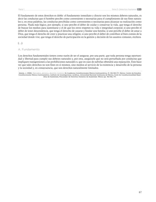 67
Tema 5: Derechos HumanosParte 1
El fundamento de estos derechos es doble: el fundamento inmediato y directo son los mismos deberes naturales, es
decir las conductas que el hombre percibe como conveniente o necesarias para el cumplimiento de sus fines natura-
les o, en otras palabras, las conductas percibidas como convenientes o necesarias para alcanzar su realización como
persona. Nada más lógico, por ejemplo, si uno percibe el deber de cuidar y conservar la vida, que tenga el derecho
de buscar los medios para sustentarse y el de que los otros respeten su vida e integridad corporal; si uno percibe el
deber de tener descendencia, que tenga el derecho de casarse y fundar una familia; si uno percibe el deber de amar a
Dios, que tenga el derecho de creer y practicar una religión; si uno percibe el deber de contribuir al bien común de la
sociedad donde vive, que tenga el derecho de participación en la gestión y decisión de los asuntos comunes, etcétera.
(…)
A. Fundamento
Los derechos fundamentales tienen como razón de ser el asegurar, por una parte, que toda persona tenga oportuni-
dad y libertad para cumplir sus deberes naturales y, por otra, asegurarle que no será perturbada por conductas que
impliquen transgresiones a las prohibiciones naturales o, que en caso de sufrirlas obtendrá una reparación. Esto hace
ver que tales derechos no son fines en sí mismos, sino medios al servicio de la existencia y desarrollo de la persona
y la sociedad y, en consecuencia, que son derechos naturalmente limitados.
Adame, J. (1996). Naturaleza, persona y derechos humanos. En Cuadernos Constitucionales México-Centroamérica, 21. 162-165-171. México: Centro de Estudios
Constitucionales México-Centroamérica, Instituto de Investigaciones Jurídicas, Universidad Nacional Autónoma de México, Corte de Constitucionalidad Repú-
blica de Guatemala, Procurador de Derechos Humanos de Guatemala. México pp. 162-165, 171.
 
