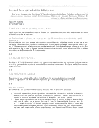 www.ceead.org.mx72
Libro de lecturas de apoyo para el estudio y práctica del sistema penal acusatorio en las escuelas de Derecho en México
Lectura 2 Recursos y principios del juicio oral
Esta lectura forma parte del libro Manual del Nuevo Procedimiento Penal de Sabas Chahuán y en ella exponen los
diferentes recursos que existen contra la decisión emanada del juicio oral y destaca la disminución del número de
recursos, en relación al antiguo procedimiento penal.
QUINTA PARTE
LOS RECURSOS
1. BASES DEL NUEVO RÉGIMEN DE RECURSOS 211
Según las normas que regulan los recursos en el nuevo CPP, podemos definir como bases fundamentales del nuevo
régimen de recursos, las siguientes.
A. Se disminuye el número de recursos, en relación al antiguo procedimiento penal
(CPP 1906).
Ello atendido que, entre otras razones, sólo pueden ser compatibles con el Juicio Oral aquellos recursos que no bus-
can alterar los hechos tal cual han sido establecidos en las audiencias (porque conocer los hechos, con inmediación,
por el Tribunal que conoce de la impugnación, implicaría una repetición de lo obrado ante el tribunal recurrido). Por
ende, en general, los recursos en el nuevo sistema son de derecho y tienen por objeto velar porque el juicio se haya
celebrado respetando las garantías de orden procesal.
(…)
6. RECURSO DE APELACIÓN
En el nuevo CPP todavía podemos definir a este recurso como: aquel que tiene por objeto que el tribunal superior
respectivo, conociendo los aspectos de hecho y jurídicos, enmiende, con arreglo a derecho, la resolución pronuncia-
da por el inferior.
(…)
7. EL RECURSO DE NULIDAD
Este recurso es una vía de invalidar todo el Juicio Oral, o sólo la sentencia definitiva pronunciada
en éste. Se regula en los arts. 372 a 387 del CPP, normas que analizaremos un poco más adelante.
(…)
B. FINALIDADES
En conformidad con lo someramente expuesto y transcrito, éstas las podríamos resumir en:
I.	 Procurar el respeto de las garantías y derechos fundamentales. Esta finalidad se deduce del mero exa-
men de las causales que hacen procedente la interposición del recurso y, además, de su relación con el
régimen de nulidades procesales, que revisamos en la Segunda Parte de este Capítulo.
II.	 Obtener sentencias que hagan una acertada interpretación de las normas de derecho. Este es el más
tradicional de los fines que se atribuía al recurso de casación. Esta finalidad se deduce del tenor del
art. 373, letra b) del nuevo CPP, donde se hace procedente el recurso de nulidad porque la sentencia ha
hecho una aplicación errónea del “derecho” (concepto más rico y amplio que el de “infracción de ley”
que era el tradicional), que ha influido sustancialmente en lo dispositivo del fallo (esta última entidad
 