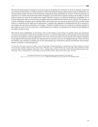 75
Tema 6: Medios de impugnación y ejecución de sancionesParte 1
Este tipo de apreciaciones se basaba en un error ya que en un sistema de control por la vía de la casación, incluso en
sus versiones tradicionales, no estaba excluido el control del tribunal superior sobre asuntos como los planteados. La
doctrina desde antaño sostenía en forma bastante consensuada dicha posibilidad de control.9 Si bien en principio la
casación en su versión más tradicional estaba restringida a la revisión de los aspectos jurídicos de un fallo, el control
sobre el respeto de varias de las regulaciones legales referidas al juicio y la sentencia admitían la posibilidad de un
control importante sobre el modo en que el juzgador daba por establecidos los hechos de la condena. Por ejemplo, si
la parte condenada considera que la condena había sido errónea por una incorrecta apreciación de la prueba, podía
invocar la violación de las reglas que la gobernaban o aquellas que regulaban la fundamentación de la sentencia y
que exigían que esta fuera consistente con la lógica. También se podía invocar una violación al estándar probatorio
que exigía un cierto nivel de convicción, o directamente una violación a la presunción de inocencia que obligaba al
acusador a probar su caso.
Más allá de estas posibilidades, lo que hemos visto en este trabajo es que incluso en aquellos países que mantienen
un recurso estructurado a partir de este modelo recursivo, la casación tradicional ha sido superada y ha evolucionado
de manera de ampliarse en forma significativa. Por cierto, esto ha ocurrido en forma mucho más evidente tratándose
de las legislaciones procesales penales que abandonaron la casación como vía de impugnación (vgr. Chile, provincia
de Chubut), pero también en aquellas que la han reformulado (vgr. Costa Rica y provincia de Buenos Aires) mante-
niendo su nombre y contenido general.
9 En relación a este tema la doctrina es amplia. Véanse como ejemplos: Enrique Bacigalupo, La Impugnación de los Hechos Probados en el Recurso
de Casación Penal, Ad-Hoc, primera edición, Buenos Aires, 1994, págs. 55 a 71; Alberto Binder, Op. Cit. págs. 289 y 292; Fernando De la Rúa,
La Casación Penal, Depalma, Argentina, 1994, págs. 3, 38 y ss.; Enrique Paillas, El Recurso de Casación, Tomo I, Editorial Jurídica Conosur Ltda.,
1999, págs. 139 y ss.; Daniel Pastor, La Nueva Imagen de la Casación Penal, Ad-Hoc, Buenos Aires, 20 01, págs. 134 a 146.
“Los Regímenes Recursivos en los Sistemas Procesales Penales Acusatorios en las Américas”,
s/a. Centro de Estudios de Justicia de las Américas. Publicación semestral, año 7, No. 14, (pp. 94 y 95). Santiago de Chile.
 