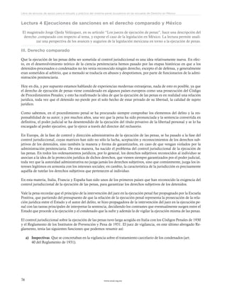 www.ceead.org.mx76
Libro de lecturas de apoyo para el estudio y práctica del sistema penal acusatorio en las escuelas de Derecho en México
Lectura 4 Ejecuciones de sanciones en el derecho comparado y México
El magistrado Jorge Ojeda Velázquez, en su artículo “Los jueces de ejecución de penas”, hace una descripción del
derecho ,comparado con respecto al tema, y expone el caso de la legislación en México. La lectura permite anali-
zar una perspectiva de los avances y augurios de la legislación mexicana en torno a la ejecución de penas.
III. Derecho comparado
Que la ejecución de las penas deba ser sometida al control jurisdiccional es una idea relativamente nueva. En efec-
to, en el desenvolvimiento teórico de la ciencia penitenciaria hemos pasado por las etapas históricas en que a los
detenidos-procesados o condenados no les venía reconocido ningún derecho, excepto el de defensa, y generalmente
eran sometidos al arbitrio, que a menudo se traducía en abusos y despotismos, por parte de funcionarios de la admi-
nistración penitenciaria.
Hoy en día, y por supuesto estamos hablando de experiencias modernas extranjeras, nada de esto es posible, ya que
el derecho de ejecución de penas viene considerado en algunos países europeos como una prosecución del Código
de Procedimientos Penales; y esto ha reafirmado la idea de que la ejecución de las penas es en realidad una relación
jurídica, toda vez que el detenido no pierde por el solo hecho de estar privado de su libertad, la calidad de sujeto
jurídico.
Como sabemos, en el procedimiento penal se ha procurado siempre comprobar los elementos del delito y la res-
ponsabilidad de su autor; y por muchos años, una vez que la pena ha sido pronunciada y la sentencia convertida en
definitiva, el poder judicial se ha desentendido de la ejecución del título privativo de la libertad personal y se lo ha
encargado al poder ejecutivo, que lo ejerce a través del director del reclusorio.
En Europa, de la fase de control y dirección administrativa de la ejecución de las penas, se ha pasado a la fase del
control jurisdiccional, cuyas matrices han sido no sólo la lucha, aceptación y reconocimientos de los derechos sub-
jetivos de los detenidos, sino también la manera y forma de garantizarlos, en caso de que vengan violados por la
administración penitenciaria. De esta manera, ha nacido el problema del control jurisdiccional de la ejecución de
las penas. En todos los ordenamientos jurídicos, por lo general, los derechos subjetivos reconocidos al individuo se
asocian a la idea de la protección jurídica de dichos derechos, que vienen siempre garantizados por el poder judicial,
toda vez que la autoridad administrativa no juzga jamás los derechos subjetivos, sino que comúnmente, juzga los in-
tereses legítimos en armonía con los intereses sociales; en cambio, la característica de la jurisdicción es precisamente
aquélla de tutelar los derechos subjetivos que pertenecen al individuo.
En esta materia, Italia, Francia y España han sido unos de los primeros países que han reconocido la exigencia del
control jurisdiccional de la ejecución de las penas, para garantizar los derechos subjetivos de los detenidos.
Vale la pena recordar que el principio de la intervención del juez en la ejecución penal fue propugnado por la Escuela
Positiva, que partiendo del presupuesto de que la relación de la ejecución penal representa la prosecución de la rela-
ción jurídica entre el Estado y el autor del delito, se hizo propagadora de la intervención del juez en la ejecución pe-
nal con las tareas principales de interpretar la sentencia, decidiendo los contrastes que eventualmente surgen entre el
Estado que procede a la ejecución y el condenado que la sufre y además la de vigilar la ejecución misma de las penas.
El control jurisdiccional sobre la ejecución de las penas tuvo larga acogida en Italia con los Códigos Penales de 1930
y el Reglamento de los Institutos de Prevención y Pena de 1931. El juez de vigilancia, en este último abrogado Re-
glamento, tenía las siguientes funciones que podemos resumir así:
a)	 Inspectivas. Que se concretaban en la vigilancia sobre el tratamiento carcelario de los condenados (art.
40 del Reglamento de 1931).
 