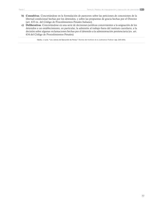 77
Tema 6: Medios de impugnación y ejecución de sancionesParte 1
b)	 Consultivas. Concretándose en la formulación de pareceres sobre las peticiones de concesiones de la
libertad condicional hechas por los detenidos, y sobre las propuestas de gracia hechas por el Director
(art. 633 ex. del Código de Procedimientos Penales Italiano).
c)	 Deliberativas. Concretándose en una serie de decisiones jurídicas concernientes a la asignación de los
detenidos a un establecimiento, en particular, la admisión al trabajo fuera del instituto carcelario, a la
decisión sobre algunas reclamaciones hechas por el detenido a la administración penitenciaria (ex. art.
634 del Código de Procedimientos Penales).
Ojeda, J. (s/a). “Los Jueces de Ejecución de Penas.” Revista del Instituto de la Judicatura Federal. (pp. 224-225).
 
