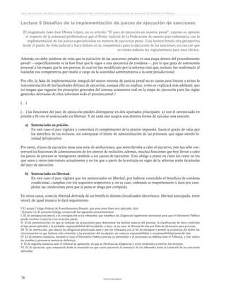 www.ceead.org.mx78
Libro de lecturas de apoyo para el estudio y práctica del sistema penal acusatorio en las escuelas de Derecho en México
Lectura 5 Desafíos de la implementación de jueces de ejecución de sanciones
El magistrado Juan José Olvera López, en su artículo “El juez de ejecución en materia penal”, expone su opinión
al respecto de la potencial problemática que el Poder Judicial de la Federación de nuestro país enfrentaría con la
implementación de los jueces especializados en materia de ejecución penal. Esta lectura brinda una perspectiva
desde el punto de vista judicial y hace énfasis en la competencia para la ejecución de las sanciones, en caso de que
no exista todavía ley reglamentaria para esos efectos.
Además, no debe perderse de vista que la ejecución de las sanciones penales es una etapa dentro del procedimiento
penal8 —específicamente es la fase final que le sigue a una ejecutoria de condena—, por lo que goza de autonomía
procesal a las etapas que le son previas, lo cual no fue modificado por la reforma sino que, incluso, fue reafirmado al
trasladar esa competencia que estaba a cargo de la autoridad administrativa a la sede jurisdiccional.
Por ello, la falta de implementación integral del nuevo sistema de justicia penal no es razón para limitar o evitar la
instrumentación de las facultades del juez de ejecución; aunque ello no implica, como se explicará más adelante, que
no tengan que seguirse los principios generales del sistema acusatorio oral en la etapa de ejecución pues las reglas
generales derivadas de ellos informan todo el proceso penal.9
(…)
(…) las funciones del juez de ejecución pueden distinguirse en dos apartados principales: a) con el sentenciado en
prisión y b) con el sentenciado en libertad. Y de cada una surgirá una distinta forma de ejecutar una sanción.
a)	 Sentenciado en prisión.
En este caso el juez vigilará y controlará el cumplimiento de la prisión impuesta, hasta el grado de velar por
los derechos de los reclusos, sin sobrepasar el límite de administración de las prisiones, que sigue siendo fa-
cultad del ejecutivo.
Por tanto, el juez de ejecución tiene una serie de atribuciones, que antes llevaba a cabo el ejecutivo, éste tan sólo con-
servará las funciones de administración de los centros de reclusión; además, muchas funciones que hoy llevan a cabo
los jueces de proceso se reasignarán también a los jueces de ejecución. Esto obliga a poner en claro los casos en los
que unos y otros intervienen actualmente y en los que a partir de la entrada en vigor de la reforma serán facultades
del juez de ejecución.
b)	 Sentenciado en libertad.
En este caso el juez vigilará que los sentenciados en libertad, por haberse concedido el beneficio de condena
condicional, cumplan con los requisitos respectivos y, en su caso, ordenará su reaprehensión o dará por cum-
plidas las condiciones para que la pena se tenga por cumplida.
En otros casos, como la libertad derivada de un beneficio distinto (localizador electrónico, libertad anticipada, entre
otros), de igual manera le dará seguimiento.
8 El actual Código Federal de Procedimientos Penales, que para estos fines será aplicable, dice:
“Artículo 1o. El presente Código comprende los siguientes procedimientos:
I. El de averiguación previa a la consignación a los tribunales, que establece las diligencias legalmente necesarias para que el Ministerio Público
pueda resolver si ejercita o no la acción penal;
II. El de preinstrucción, en que se realizan las actuaciones para determinar los hechos materia del proceso, la clasificación de éstos conforme
al tipo penal aplicable y la probable responsabilidad del inculpado, o bien, en su caso, la libertad de éste por falta de elementos para procesar;
III. El de instrucción, que abarca las diligencias practicadas ante y por los tribunales con el fin de averiguar y probar la existencia del delito, las
circunstancias en que hubiese sido cometido y las peculiares del inculpado, así como la responsabilidad o irresponsabilidad penal de éste;
IV. El de primera instancia, durante el cual el Ministerio Público precisa su pretensión y el procesado su defensa ante el Tribunal, y éste valora
las pruebas y pronuncia sentencia definitiva;
V. El de segunda instancia ante el tribunal de apelación, en que se efectúan las diligencias y actos tendientes a resolver los recursos;
VI. El de ejecución, que comprende desde el momento en que cause ejecutoria la sentencia de los tribunales hasta la extinción de las sanciones
aplicadas;
 