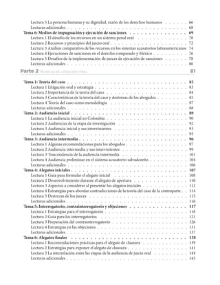 Lectura 5 La persona humana y su dignidad, razón de los derechos humanos .  .  .  .  .  .  . 66
Lecturas adicionales .  .  .  .  .  .  .  .  .  .  .  .  .  .  .  .  .  .  .  .  .  .  .  .  .  .  .  .  .  .  .  . 68
Tema 6: Medios de impugnación y ejecución de sanciones .  .  .  .  .  .  .  .  .  .  .  .  .  .  .  . 69
Lectura 1 El desafío de los recursos en un sistema penal oral .  .  .  .  .  .  .  .  .  .  .  .  .  . 70
Lectura 2 Recursos y principios del juicio oral .  .  .  .  .  .  .  .  .  .  .  .  .  .  .  .  .  .  .  .  . 72
Lectura 3 Análisis comparativo de los recursos en los sistemas acusatorios latinoamericanos . 74
Lectura 4 Ejecuciones de sanciones en el derecho comparado y México .  .  .  .  .  .  .  .  .  . 76
Lectura 5 Desafíos de la implementación de jueces de ejecución de sanciones .  .  .  .  .  .  . 78
Lecturas adicionales .  .  .  .  .  .  .  .  .  .  .  .  .  .  .  .  .  .  .  .  .  .  .  .  .  .  .  .  .  .  .  . 80
Parte 2 TÉCNICAS DE LITIGACIÓN ORAL 81
Tema 1: Teoría del caso .  .  .  .  .  .  .  .  .  .  .  .  .  .  .  .  .  .  .  .  .  .  .  .  .  .  .  .  .  .  .  . 82
Lectura 1 Litigación oral y estrategia .  .  .  .  .  .  .  .  .  .  .  .  .  .  .  .  .  .  .  .  .  .  .  .  . 83
Lectura 2 Importancia de la teoría del caso .  .  .  .  .  .  .  .  .  .  .  .  .  .  .  .  .  .  .  .  .  . 84
Lectura 3 Características de la teoría del caso y destrezas de los abogados .  .  .  .  .  .  .  .  . 85
Lectura 4 Teoría del caso como metodología .  .  .  .  .  .  .  .  .  .  .  .  .  .  .  .  .  .  .  .  . 87
Lecturas adicionales .  .  .  .  .  .  .  .  .  .  .  .  .  .  .  .  .  .  .  .  .  .  .  .  .  .  .  .  .  .  .  . 88
Tema 2: Audiencia inicial.  .  .  .  .  .  .  .  .  .  .  .  .  .  .  .  .  .  .  .  .  .  .  .  .  .  .  .  .  .  . 89
Lectura 1 La audiencia inicial en Colombia .  .  .  .  .  .  .  .  .  .  .  .  .  .  .  .  .  .  .  .  .  . 90
Lectura 2 Audiencias de la etapa de investigación .  .  .  .  .  .  .  .  .  .  .  .  .  .  .  .  .  .  . 92
Lectura 3 Audiencia inicial y sus intervinientes .  .  .  .  .  .  .  .  .  .  .  .  .  .  .  .  .  .  .  . 93
Lecturas adicionales .  .  .  .  .  .  .  .  .  .  .  .  .  .  .  .  .  .  .  .  .  .  .  .  .  .  .  .  .  .  .  . 95
Tema 3: Audiencia intermedia .  .  .  .  .  .  .  .  .  .  .  .  .  .  .  .  .  .  .  .  .  .  .  .  .  .  .  .  . 96
Lectura 1 Algunas recomendaciones para los abogados .  .  .  .  .  .  .  .  .  .  .  .  .  .  .  .  . 97
Lectura 2 Audiencia intermedia y sus intervinientes .  .  .  .  .  .  .  .  .  .  .  .  .  .  .  .  .  . 99
Lectura 3 Trascendencia de la audiencia intermedia .  .  .  .  .  .  .  .  .  .  .  .  .  .  .  .  .  . 101
Lectura 4 Audiencia preliminar en el sistema acusatorio salvadoreño .  .  .  .  .  .  .  .  .  .  . 104
Lecturas adicionales .  .  .  .  .  .  .  .  .  .  .  .  .  .  .  .  .  .  .  .  .  .  .  .  .  .  .  .  .  .  .  . 106
Tema 4: Alegatos iniciales .  .  .  .  .  .  .  .  .  .  .  .  .  .  .  .  .  .  .  .  .  .  .  .  .  .  .  .  .  .  . 107
Lectura 1 Guía para formular el alegato inicial .  .  .  .  .  .  .  .  .  .  .  .  .  .  .  .  .  .  .  . 108
Lectura 2 Desenvolvimiento durante el alegato de apertura .  .  .  .  .  .  .  .  .  .  .  .  .  .  . 110
Lectura 3 Aspectos a considerar al presentar los alegatos iniciales .  .  .  .  .  .  .  .  .  .  .  . 112
Lectura 4 Estrategias para abordar contradicciones de la teoría del caso de la contraparte .  . 114
Lectura 5 Destrezas de los jueces .  .  .  .  .  .  .  .  .  .  .  .  .  .  .  .  .  .  .  .  .  .  .  .  .  .  . 115
Lecturas adicionales .  .  .  .  .  .  .  .  .  .  .  .  .  .  .  .  .  .  .  .  .  .  .  .  .  .  .  .  .  .  .  . 116
Tema 5: Interrogatorio, contrainterrogatorio y objeciones.  .  .  .  .  .  .  .  .  .  .  .  .  .  .  . 117
Lectura 1 Estrategias para el interrogatorio .  .  .  .  .  .  .  .  .  .  .  .  .  .  .  .  .  .  .  .  .  . 118
Lectura 2 Guía para los interrogatorios .  .  .  .  .  .  .  .  .  .  .  .  .  .  .  .  .  .  .  .  .  .  .  . 121
Lectura 3 Preparación del contrainterrogatorio .  .  .  .  .  .  .  .  .  .  .  .  .  .  .  .  .  .  .  . 126
Lectura 4 Estrategias en las objeciones .  .  .  .  .  .  .  .  .  .  .  .  .  .  .  .  .  .  .  .  .  .  .  . 131
Lecturas adicionales .  .  .  .  .  .  .  .  .  .  .  .  .  .  .  .  .  .  .  .  .  .  .  .  .  .  .  .  .  .  .  . 137
Tema 6: Alegatos finales .  .  .  .  .  .  .  .  .  .  .  .  .  .  .  .  .  .  .  .  .  .  .  .  .  .  .  .  .  .  . 138
Lectura 1 Recomendaciones prácticas para el alegato de clausura .  .  .  .  .  .  .  .  .  .  .  .  . 139
Lectura 2 Estrategias para exponer el alegato de clausura .  .  .  .  .  .  .  .  .  .  .  .  .  .  .  . 141
Lectura 3 La interrelación entre las etapas de la audiencia de juicio oral .  .  .  .  .  .  .  .  .  . 144
Lecturas adicionales .  .  .  .  .  .  .  .  .  .  .  .  .  .  .  .  .  .  .  .  .  .  .  .  .  .  .  .  .  .  .  . 145
 
