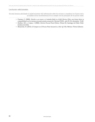 www.ceead.org.mx80
Libro de lecturas de apoyo para el estudio y práctica del sistema penal acusatorio en las escuelas de Derecho en México
Lecturas adicionales
En estas lecturas adicionales se podrá encontrar más información sobre los recursos a considerar en el juicio oral y
un análisis de las inconveniencias de no cumplir con los principios de los juicios orales.
•	 Fuentes, C. (2009). Derecho a un recurso y el estándar fijado en el fallo Herrera Ulloa: una lectura hacia su
compatibilidad con los sistemas procesales penales acusatorios. Revista CEJIL, año IV, (5), diciembre, 74-82.
•	 Horbitz, M.I., y López, J. (2004). Derecho Procesal Penal Chileno. (Tomo II). Santiago de Chile, Chile:
Jurídica de Chile.
•	 Benavente, H. (2012). El Amparo en el Proceso Penal Acusatorio y Oral. (p.518). México: Flores Editores.
 