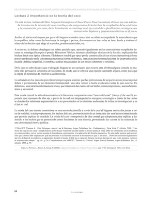 www.ceead.org.mx84
Libro de lecturas de apoyo para el estudio y práctica del sistema penal acusatorio en las escuelas de Derecho en México
Lectura 2 Importancia de la teoría del caso
En esta lectura, tomada del libro Litigación Estratégica en el Nuevo Proceso Penal, los autores afirman que una adecua-
da formulación de la teoría del caso contribuye a la comprensión de los hechos, la recopilación de las evidencias
y la presentación; por tanto, dicha formulación se constituye en el eje central de la planificación estratégica para
demostrar las hipótesis y proposiciones fácticas en el juicio.
Arribar al juicio oral supone por parte del órgano acusador contar con un relato acompañado de antecedentes que
lo respaldan, tales como declaraciones de testigos o peritos, documentos en los cuales se basa, funda y sostiene el
relato de los hechos que alega el acusador, pruebas materiales, etc.
A su turno, la defensa desplegará un relato paralelo que, apoyado igualmente en los antecedentes recopilados du-
rante su investigación o por el propio Ministerio Público, intentará desdibujar el relato de la fiscalía, explicando los
hechos desde una óptica diferente. El defensor tendrá que optar por la construcción de un relato alternativo (defensa
positiva) o basado en la concentración puntual sobre problemas, inexactitudes o contradicciones de las pruebas de la
fiscalía (defensa negativa), o combinar ambas modalidades de un modo coherente y verosímil.
De lo que no cabe duda es que el abogado litigante es un narrador, que recurre ante el tribunal para contarle de ma-
nera más persuasiva la historia de su cliente, de modo que se ofrezca una opción razonable al juez, como para que
la repita al momento de resolver la controversia.
Lo señalado en los párrafos precedentes importa para sostener que las pretensiones de las partes en un proceso penal
deben ir premunidas de un elemento fundamental: una idea central o teoría explicativa sobre lo que ocurrió. En
definitiva, una idea transformada en relato, que intentará dar cuenta de un hecho, omnicomprensiva, autosuficiente,
única y verosímil.
Esta teoría central ha sido denominada en la literatura comparada como “teoría del caso” (theory of the case10); ex-
presión que representa la idea eje, a partir de la cual son desplegadas las energías y estrategias a través de las cuales
se diseñan los eslabones argumentativos a ser presentados en las distintas audiencias de la fase de investigación y en
el juicio oral.
La teoría del caso intenta constituirse en una suerte de plantilla a través de la cual el litigante invita a los jueces a mi-
rar la realidad, o más propiamente, los hechos del caso, proveyéndolos de un lente para dar una lectura intencionada
que permita explicar lo sucedido. La teoría del caso corresponde a la idea central que adoptamos para explicar y dar
sentido a los hechos que se presentarán como fundantes de una historia, permitiendo dar cuenta de la existencia de
una determinada teoría jurídica.
10 MAUET, Thomas A.: Trial Techniques. Aspen Law & Business, Aspen Publishers, Inc., Gaithersburg / New York, 5º edición, 2000. “Una
teoría del caso es una clara y simple historia sobre lo que 'realmente sucedió' desde su propio punto de vista. Debe ser consistente con la evidencia
no controvertida y con su propia versión de la evidencia controvertida y la aplicación del derecho sustantivo. No sólo debe mostrar qué ocurrió,
sino que además debe explicar por qué las personas en la historia actuaron de la manera en que lo hicieron... Debe ser una historia persuasiva
que será la base de su evidencia y argumentos durante el juicio. Si Ud. no es capaz de declarar su teoría del caso en uno o dos minutos, entonces
se requiere más trabajo.”, op. cit., p. 24. Complementar con MAUET, Thomas A.: Pretrial. Aspen Law & Business, Aspen Publishers, Inc., 4º
edición, 1999, p. 93.
Rojas, H., Moreno, L., Blanco, R., Decap, M. (2005). Litigación Estratégica en el Nuevo Proceso Penal. (pp. 17-18). Santiago de Chile: Lexis Nexis.
 