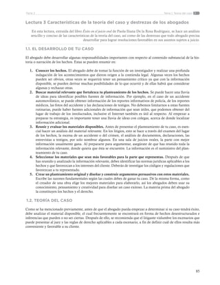 85
Tema 1: Teoría del casoParte 2
Lectura 3 Características de la teoría del caso y destrezas de los abogados
En esta lectura, extraída del libro Éxito en el juicio oral de Paola Iliana De la Rosa Rodríguez, se hace un análisis
sencillo y conciso de las características de la teoría del caso, así como de las destrezas que todo abogado precisa
desarrollar para lograr resoluciones favorables en sus asuntos sujetos a juicio.
1.1. EL DESARROLLO DE TU CASO
El abogado debe desarrollar algunas responsabilidades importantes con respecto al contenido substancial de la his-
toria o narración de los hechos. Estas se pueden resumir en:
1.	 Conocer los hechos. El abogado debe de tomar la función de un investigador y realizar una profunda
indagación de los acontecimientos que dieron origen a la contienda legal. Algunas veces los hechos
pueden ser obvios, otras veces se requerirá tener un pensamiento crítico ya que con la información
disponible, se pueden derivar muchas posibilidades de lo que ocurrió y de ellas habrá que considerar
algunas y rechazar otras.
2.	 Buscar material relevante que fortalezca tu planteamiento de los hechos. Se puede hacer una lluvia
de ideas para identificar posibles fuentes de información. Por ejemplo, en el caso de un accidente
automovilístico, se puede obtener información de los reportes informativos de policía, de los reportes
médicos, las fotos del accidente y las declaraciones de testigos. No debemos limitarnos a estas fuentes
rutinarias, puede haber fuentes adicionales de información que sean útiles, que podemos obtener del
lugar de trabajo de los involucrados, inclusive el Internet también es útil al respecto. Al empezar a
preparar tu estrategia, es importante tener una lluvia de ideas con colegas, acerca de donde localizar
información adicional.
3.	 Reunir y evaluar los materiales disponibles. Antes de presentar el planteamiento de tu caso, es esen-
cial hacer un análisis del material relevante. En los litigios, esto se hace a través del examen del lugar
de los hechos, la escena de un accidente o del crimen, el análisis de documentos, declaraciones, las
entrevistas a testigos, por solo nombrar algunos. En una sala de juicios orales, la parte con mejor
información usualmente gana. Al prepararte para argumentar, asegúrate de que has reunido toda la
información relevante, donde quiera que ésta se encuentre. La información es el suministro del plan-
teamiento de tu caso.
4.	 Seleccionar los materiales que sean más favorables para la parte que representas. Después de que
has reunido y analizado la información relevante, debes identificar las normas jurídicas aplicables a los
hechos y que favorezcan a los intereses del cliente. Deberás de investigar los códigos y regulaciones que
favorezcan a tu representado.
5.	 Crear un planteamiento original y diseñar y construir argumentos persuasivos con estos materiales.
Escribe las razones fundamentales según las cuales debes de ganar tu caso. De la misma forma, como
el creador de una obra elige los mejores materiales para elaborarlo, así los abogados deben usar su
conocimiento, pensamiento y creatividad para diseñar un caso exitoso. La materia prima del abogado
la constituyen los hechos y el derecho.
1.2. TEORÍA DEL CASO
Como se ha mencionado previamente, antes de que el abogado pueda empezar a determinar si su caso tendrá éxito,
debe analizar el material disponible, el cual frecuentemente se encontrará en forma de hechos desestructurados e
inferencias que pueden o no ser ciertas. Después de ello, se recomienda que el litigante vislumbre los escenarios que
puede presentar al juez y las reglas de derecho aplicables a cada escenario, a fin de definir cuál de ellos resulta más
conveniente y favorable a su cliente.
 
