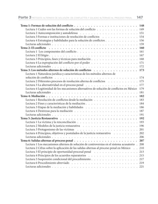 Tema 1: Formas de solución del conflicto .  .  .  .  .  .  .  .  .  .  .  .  .  .  .  .  .  .  .  .  .  .  .  . 148
Lectura 1 Cuáles son las formas de solución del conflicto .  .  .  .  .  .  .  .  .  .  .  .  .  .  .  . 149
Lectura 2 Autocomposición y autodefensa .  .  .  .  .  .  .  .  .  .  .  .  .  .  .  .  .  .  .  .  .  . 151
Lectura 3 Formas e instituciones de resolución de conflictos .  .  .  .  .  .  .  .  .  .  .  .  .  . 154
Lectura 4 Estrategias y habilidades para la solución de conflictos .  .  .  .  .  .  .  .  .  .  .  .  . 156
Lecturas adicionales .  .  .  .  .  .  .  .  .  .  .  .  .  .  .  .  .  .  .  .  .  .  .  .  .  .  .  .  .  .  .  . 159
Tema 2: El conflicto .  .  .  .  .  .  .  .  .  .  .  .  .  .  .  .  .  .  .  .  .  .  .  .  .  .  .  .  .  .  .  .  . 160
Lectura 1 Los componentes del conflicto .  .  .  .  .  .  .  .  .  .  .  .  .  .  .  .  .  .  .  .  .  .  . 161
Lectura 2 El litigio .  .  .  .  .  .  .  .  .  .  .  .  .  .  .  .  .  .  .  .  .  .  .  .  .  .  .  .  .  .  .  .  . 167
Lectura 3 Principios, fases y técnicas para mediación .  .  .  .  .  .  .  .  .  .  .  .  .  .  .  .  .  . 168
Lectura 4 La expropiación del conflicto por el poder .  .  .  .  .  .  .  .  .  .  .  .  .  .  .  .  .  . 171
Lecturas adicionales .  .  .  .  .  .  .  .  .  .  .  .  .  .  .  .  .  .  .  .  .  .  .  .  .  .  .  .  .  .  .  . 172
Tema 3: Los métodos alternos de solución de conflictos .  .  .  .  .  .  .  .  .  .  .  .  .  .  .  .  . 173
Lectura 1 Naturaleza jurídica y características de los métodos alternos de
solución de conflictos .  .  .  .  .  .  .  .  .  .  .  .  .  .  .  .  .  .  .  .  .  .  .  .  .  .  .  .  .  .  . 174
Lectura 2 Diferentes procesos de resolución alterna de conflictos .  .  .  .  .  .  .  .  .  .  .  . 175
Lectura 3 La alternatividad en el proceso penal .  .  .  .  .  .  .  .  .  .  .  .  .  .  .  .  .  .  .  . 177
Lectura 4 Legitimidad de los mecanismos alternativos de solución de conflictos en México . 179
Lecturas adicionales .  .  .  .  .  .  .  .  .  .  .  .  .  .  .  .  .  .  .  .  .  .  .  .  .  .  .  .  .  .  .  . 181
Tema 4: Mediación .  .  .  .  .  .  .  .  .  .  .  .  .  .  .  .  .  .  .  .  .  .  .  .  .  .  .  .  .  .  .  .  .  . 182
Lectura 1 Resolución de conflictos desde la mediación .  .  .  .  .  .  .  .  .  .  .  .  .  .  .  .  . 183
Lectura 2 Fines y características de la mediación .  .  .  .  .  .  .  .  .  .  .  .  .  .  .  .  .  .  .  . 184
Lectura 3 Etapas de la mediación y habilidades .  .  .  .  .  .  .  .  .  .  .  .  .  .  .  .  .  .  .  . 186
Lectura 4 Destrezas para la mediación .  .  .  .  .  .  .  .  .  .  .  .  .  .  .  .  .  .  .  .  .  .  .  . 187
Lecturas adicionales .  .  .  .  .  .  .  .  .  .  .  .  .  .  .  .  .  .  .  .  .  .  .  .  .  .  .  .  .  .  .  . 191
Tema 5: Justicia Restaurativa .  .  .  .  .  .  .  .  .  .  .  .  .  .  .  .  .  .  .  .  .  .  .  .  .  .  .  .  . 192
Lectura 1 La víctima y la renconciliación .  .  .  .  .  .  .  .  .  .  .  .  .  .  .  .  .  .  .  .  .  .  . 193
Lectura 2 Modelos de la justicia restaurativa .  .  .  .  .  .  .  .  .  .  .  .  .  .  .  .  .  .  .  .  . 196
Lectura 3 Protagonismo de las víctimas .  .  .  .  .  .  .  .  .  .  .  .  .  .  .  .  .  .  .  .  .  .  . 201
Lectura 4 Principios, objetivos y postulados de la justicia restaurativa .  .  .  .  .  .  .  .  .  . 202
Lecturas adicionales .  .  .  .  .  .  .  .  .  .  .  .  .  .  .  .  .  .  .  .  .  .  .  .  .  .  .  .  .  .  .  . 206
Tema 6: Salidas alternas al proceso penal .  .  .  .  .  .  .  .  .  .  .  .  .  .  .  .  .  .  .  .  .  .  .  . 207
Lectura 1 Los mecanismos alternos de solución de controversias en el sistema acusatorio .  . 208
Lectura 2 Cifras sobre la aplicación de las salidas alternas al proceso penal en México .  .  . 210
Lectura 3 El principio de oportunidad procesal penal .  .  .  .  .  .  .  .  .  .  .  .  .  .  .  .  . 213
Lectura 4 Principios de los acuerdos reparatorios .  .  .  .  .  .  .  .  .  .  .  .  .  .  .  .  .  .  . 215
Lectura 5 Suspensión condicional del procedimiento .  .  .  .  .  .  .  .  .  .  .  .  .  .  .  .  .  . 217
Lectura 6 Procedimiento abreviado .  .  .  .  .  .  .  .  .  .  .  .  .  .  .  .  .  .  .  .  .  .  .  .  . 219
Lecturas adicionales .  .  .  .  .  .  .  .  .  .  .  .  .  .  .  .  .  .  .  .  .  .  .  .  .  .  .  .  .  .  .  . 221
Parte 3 MÉTODOS ALTERNOS DE SOLUCIÓN DE CONFLICTOS Y SALIDAS ALTERNAS AL PROCESO PENAL 147
 