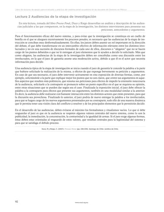 www.ceead.org.mx92
Libro de lecturas de apoyo para el estudio y práctica del sistema penal acusatorio en las escuelas de Derecho en México
Lectura 2 Audiencias de la etapa de investigación
En esta lectura, tomada del libro Proceso Penal, Duce y Riego desarrollan un análisis y descripción de las audien-
cias judiciales a las que comparecen, en la etapa de la investigación, los distintos intervinientes para presentar sus
peticiones, antecedentes y argumentos.
Para el funcionamiento eficaz del nuevo sistema, y para evitar que la investigación se constituya en un cuello de
botella en el que se alarguen excesivamente los procesos penales, es necesario que las audiencias de la etapa de ins-
trucción se conciban muy desformalizadamente. En ellas, los jueces deben asumir un rol importante en la dirección
del debate, el que debe transformarse en un intercambio efectivo de información relevante entre los distintos invo-
lucrados y no en una sucesión de discursos formales de cada uno de ellos, discursos o “alegatos” que no se hacen
cargo de los puntos debatidos o que no le entregan al juez elementos que le ayuden a decidir lo solicitado. Más que
como alegatos, las audiencias de la etapa de la investigación deben ser concebidas como una discusión entre los
involucrados, en la que el juez de garantía asume una moderación activa, debido a que él es el actor que necesita
información para decidir.
Una audiencia típica de la etapa de investigación se inicia cuando el juez de garantía le concede la palabra a la parte
que hubiere solicitado la realización de la misma, a efectos de que exponga brevemente su petición y argumentos.
En caso de que sea necesario, el juez debe intervenir activamente en esta exposición de diversas formas, como, por
ejemplo, solicitándole a la parte que explique mejor los puntos que no son claros, que centre sus argumentos en aque-
llos aspectos que resulten más polémicos, que resuma sus peticiones para efectos de impedir la extensión innecesaria
de la audiencia, solicitarle a la contraparte se pronuncie sobre un punto específico en el que se requiera su opinión,
entre otras situaciones que se pueden dar según sea el caso. Finalizada la exposición inicial, el juez debe ofrecer la
palabra a la contraparte para efectos que presente sus argumentos, también en una modalidad similar a la anterior.
Es decir, la audiencia debe realizarse con bastante interacción entre los distintos actores que están presentes, para que
la discusión sea provechosa. Finalizado lo anterior, el juez podría de nuevo entregar la palabra a los involucrados,
para que se hagan cargo de los nuevos argumentos presentados por su contraparte, todo ello de una manera dinámica
que le permita tener una visión clara del conflicto a resolver y de los principales elementos que le permitirán decidir.
En el desarrollo de las audiencias, deben evitarse al máximo los formalismos y ritualismos vacíos. Lo que sí debe
resguardar el juez es que en la audiencia se respeten algunos valores centrales del nuevo sistema, como lo son la
publicidad, la inmediación, la concentración, la contrariedad y la igualdad de armas. Si el juez exige algunas formas,
éstas deben estar orientadas al resguardo de estos valores, que resultan centrales para la legitimidad del sistema y
para que se satisfaga el debido proceso.
Duce, M y Riego, C. (2007). Proceso Penal. (pp. 238-239). Santiago de Chile: Jurídica de Chile.
 