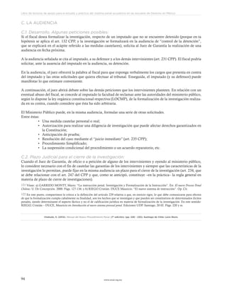 www.ceead.org.mx94
Libro de lecturas de apoyo para el estudio y práctica del sistema penal acusatorio en las escuelas de Derecho en México
C. LA AUDIENCIA
C.1. Desarrollo. Algunas peticiones posibles:
Si el fiscal desea formalizar la investigación, respecto de un imputado que no se encuentre detenido (porque en ta
hipótesis se aplica el art. 132 CPP, y la investigación se formalizará en la audiencia de “control de la detención”,
que se explicará en el acápite referido a las medidas cautelares), solicita al Juez de Garantía la realización de una
audiencia en fecha próxima.
A la audiencia señalada se cita al imputado, a su defensor y a los demás intervinientes (art. 231 CPP). El fiscal podría
solicitar, ante la ausencia del imputado en la audiencia, su detención.
En la audiencia, el juez ofrecerá la palabra al fiscal para que exponga verbalmente los cargos que presenta en contra
del imputado y las otras solicitudes que quiera efectuar al tribunal. Enseguida, el imputado (y su defensor) puede
manifestar lo que estimare conveniente.
A continuación, el juez abrirá debate sobre las demás peticiones que los intervinientes planteen. En relación con un
eventual abuso del fiscal, se concede al imputado la facultad de reclamar ante las autoridades del ministerio público,
según lo dispone la ley orgánica constitucional respectiva (LOCMP), de la formalización de la investigación realiza-
da en su contra, cuando considere que ésta ha sido arbitraria.
El Ministerio Público puede, en la misma audiencia, formular una serie de otras solicitudes.
Entre éstas:
•	 Una medida cautelar personal o real;
•	 Autorización para realizar una diligencia de investigación que puede afectar derechos garantizados en
la Constitución;
•	 Anticipación de prueba;
•	 Resolución del caso mediante el “juicio inmediato” (art. 235 CPP);
•	 Procedimiento Simplificado;
•	 La suspensión condicional del procedimiento o un acuerdo reparatorio, etc.
C.2. Plazo Judicial para el cierre de la investigación:
Cuando el Juez de Garantía, de oficio o a petición de alguno de los intervinientes y oyendo al ministerio público,
lo considere necesario con el fin de cautelar las garantías de los intervinientes y siempre que las características de la
investigación lo permitan, puede fijar en la misma audiencia un plazo para el cierre de la investigación (art. 234, que
se debe relacionar con el art. 247 del CPP y que, como se anticipó, constituye –en la práctica– la regla general en
materia de plazo de cierre de investigaciones).
121 Véase: a) GARRIDO MONTT, Mario. “La instrucción penal. Investigación y Formalización de la Instrucción”. En: El nuevo Proceso Penal
Chileno. U. De Concepción. 2000. Págs. 127-136; y b) RIEGO Cristián. DUCE Mauricio. “El nuevo sistema de instrucción”. Op. Cit.
122 En este punto, compartimos la crítica a la definición del artículo 229 relativa a que, en estricto rigor, lo que debe comunicarse para efectos
de que la formalización cumpla cabalmente su finalidad, son los hechos que se investigan y que pueden ser constitutivos de determinados ilícitos
penales, siendo determinante el aspecto fáctico y no el de calificación jurídica en materia de formalización de la investigación. En este sentido:
RIEGO, Cristián – DUCE, Mauricio en Introducción al nuevo sistema procesal penal. Ediciones UDP. Santiago, 20 02. Págs. 220 y ss.
Chahuán, S. (2012). Manual del Nuevo Procedimiento Penal. (7ª edición). (pp. 228 – 232). Santiago de Chile: Lexis Nexis.
 