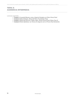 www.ceead.org.mx96
Libro de lecturas de apoyo para el estudio y práctica del sistema penal acusatorio en las escuelas de Derecho en México
TEMA 3:
AUDIENCIA INTERMEDIA
Lecturas sugeridas
•	 Lectura 1: Leonardo Moreno y otros, Litigación Estratégica en el Nuevo Proceso Penal.
•	 Lectura 2: Sabas Chahuán, Manual del Nuevo Procedimiento Penal.
•	 Lectura 3: María Inés Horvitz y Julián López, Derecho Procesal Penal Chileno Tomo II.
•	 Lectura 4: Héctor Quiñones, Las Técnicas de Litigación oral en el Proceso Penal Salvadoreño.
 