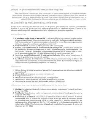 97
Tema 3: Audiencia intermediaParte 2
Lectura 1 Algunas recomendaciones para los abogados
En el libro Litigación Estratégica en el Nuevo Proceso Penal, los autores hacen una serie de recomendaciones para
jueces, fiscales, defensores, abogados y para todo aquel interesado en conocer el nuevo sistema. Ellos realizan un
análisis de cada una de las fases y escenarios de un caso penal, desde la formalización de la investigación hasta su
resolución final, destacando las diferentes audiencias que deberán desarrollarse en el nuevo proceso.
25. AUDIENCIA DE PREPARACIÓN DEL JUICIO ORAL
Se trata de una audiencia que se desarrolla ante el juez de garantía, para determinar la acusación, que será objeto
de debate en el juicio oral, y la fijación de los medios de prueba de que se valdrán los litigantes. Además, en esta
audiencia pueden surgir otros debates a instancia de los litigantes o del propio juez de garantía.
a) Características
1.	 Control y corrección formal de la acusación. La aplicación del principio acusatorio formal se traduce
en que no es posible para el juez ejercer un control de fondo sobre los fundamentos de la acusación.
Sólo corresponde al juez de garantía ejercer un control de carácter formal, depurando en particular las
evidencias que pueden constituirse en prueba en el juicio oral.
2.	 Contradictoriedad. Se admite un debate preliminar sobre lo investigado.
3.	 Favorece la revisión horizontal de las actuaciones de la investigación. Queremos decir con esto que
los debates de la Audiencia de Preparación de Juicio Oral están entregados fundamentalmente a los
intervinientes y no al juez. Son aquéllos los llamados a revelar ante el juez de garantía todos los aspec-
tos de la investigación fiscal que a su juicio deban ser objeto de control por parte del juez.
4.	 Se restringe la posibilidad de recurrir de las actuaciones judiciales. Sólo se admite limitadamente el
recurso de apelación, como veremos más adelante.
5.	 La defensa es necesaria. Se establece en el art. 269 C.P.P. que la presencia del fiscal y del defensor del
imputado durante la audiencia es un requisito de validez de la misma. La norma también regula que
ocurre cuando fiscal o defensor no comparecen a la audiencia.
b) Objetivos
1.	 Definir el objeto del juicio. Se determina la acusación (o las acusaciones) que debe(n) ser conocida(s)
en el juicio oral.
2.	 Definir el tribunal competente para conocer del juicio oral.
3.	 Corregir vicios formales.
4.	 Determinar el contenido de las acciones civiles, cuando procedan.
5.	 Determinar los medios probatorios que pueden producirse en el juicio oral.
6.	 Determinar las personas que deben ser citadas a la audiencia del juicio oral.
	
c) Principios que rigen la Audiencia de Preparación de Juicio Oral
1.	 Oralidad. La audiencia se desarrolla oralmente y no se admiten presentaciones escritas de los litigan-
tes (art. 266 C.P.P).
2.	 Inmediación. La audiencia se realiza con la presencia ininterrumpida del juez de garantía, quien la
dirige (art. 266 C.P.P).
3.	 Continuidad de la audiencia. La Audiencia de Preparación de Juicio Oral se desarrolla de manera
ininterrumpida hasta su culminación, sin perjuicio de los recesos que dentro de la audiencia puedan
ser decretados por el juez de garantía. Hacen excepción a esta regla la falta de comparecencia del
defensor de oficio del imputado (art. 269 C.P.P.), la existencia de vicios formales insubsanables en la
audiencia (art. 270 C.P.P.), o la suspensión de la audiencia para facilitar la presentación de prueba por
el acusado (art. 278 C.P.P).
 