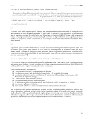 99
Tema 3: Audiencia intermediaParte 2
Lectura 2 Audiencia intermedia y sus intervinientes
En esta lectura, Sabas Chahuán analiza la etapa intermedia del proceso penal chileno; propone un concepto de
acusación y plantea la necesidad de la presencia de todos los sujetos procesales durante la audiencia intermedia;
de igual manera señala los temas que se debaten en dicha audiencia.
TERCERA PARTE ETAPA INTERMEDIA O DE PREPARACIÓN DEL JUICIO ORAL
1. GENERALIDADES
(…)
En primer lugar, desde el punto de vista expuesto, son presupuestos necesarios de esta etapa, la formalización de
la investigación, el cierre de ésta y la acusación. El referirse a la formalización como antecedente ineludible de esta
fase no es gratuito, sino que deriva del hecho que, al igual que en el anterior CdPP (1906) que exigía congruencia
entre el auto de procesamiento, el auto acusatorio y la sentencia, en el procedimiento penal vigente, es menester
que haya tal congruencia entre la formalización, la acusación y la sentencia del Tribunal de Juicio Oral en lo Penal,
como veremos.
(…)
Suponiendo que el Ministerio Público decide acusar, el nuevo procedimiento penal chileno no permite que el Juez
de Garantía ejerza control sobre el mérito de dicha actuación, ni aun a petición de la defensa [control que se jus-
tificaría porque “el Estado de derecho no puede permitir la realización de un juicio público sin comprobar, preli-
minarmente, si existe cierta probabilidad de que la imputación tenga suficiente mérito como para, eventualmente,
provocar una condena”159]
2. LA ACUSACIÓN. CONTENIDO. PRINCIPIO DE CONGRUENCIA
Para efectos del nuevo procedimiento podemos definir, en forma sencilla, a la acusación como “el requerimiento de
apertura del juicio, fundado y formal, formulado por el Fiscal que precisa, desde su posición, el objeto del juicio, lo
califica jurídicamente y esgrime los medios de prueba pertinentes”.
Debe contener, en forma clara y precisa:
a)	 La individualización de el o los acusados y de su defensor;
b)	 La relación circunstanciada de el o los hechos atribuidos y de su calificación jurídica;
c)	 La relación de las circunstancias modificatorias de la responsabilidad penal que concurran, aun subsi-
diariamente de la petición principal;
d)	 La participación que se atribuye al acusado;
e)	 La expresión de los preceptos legales aplicables;
f)	 El señalamiento de los medios de prueba de que el ministerio público piensa valerse en el juicio;
g)	 La pena cuya aplicación se solicita, y
h)	 En su caso, la solicitud de que se proceda de acuerdo al procedimiento abreviado.
Si el fiscal ofrece rendir prueba de testigos, debe presentar una lista, individualizándolos con nombre, apellidos, pro-
fesión y domicilio o residencia, salvo el caso del inciso segundo del artículo 307 (cuando existe motivo para temer
que la indicación pública de su domicilio puede implicar peligro para el testigo u otra persona). En tal caso, además,
debe señalar los puntos sobre los que han de recaer las declaraciones. En el mismo escrito debe individualizar, de
igual modo, al perito o los peritos cuya comparecencia solicite, indicando sus títulos o calidades.
 
