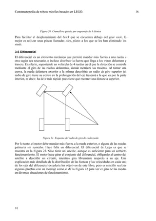 Constructopedia de robots móviles basados en LEGO.                                             16




                    Figura 20: Cremallera guiada por engranaje de 8 dientes

Para facilitar el desplazamiento del brick que se encuentra debajo del gear rack, lo
mejor es utilizar unas piezas llamadas tiles, plates a los que se les han eliminado los
studs.

3.6 Diferencial
El diferencial es un elemento mecánico que permite mandar más fuerza a una rueda u
otra según sea necesario, o incluso distribuir la fuerza que llega a los trenes delantero y
trasero. En efecto, suponiendo un vehículo de 4 ruedas en el que la dirección se controla
mediante el giro de las ruedas delanteras, siendo motrices las traseras. Al tomar una
curva, la rueda delantera exterior a la misma describirá un radio de giro superior (el
radio de giro tiene su centro en la prolongación del eje trasero) a la que va por la parte
interior, es decir, ha de ir más rápido pues tiene que recorrer una distancia superior.




                      Figura 21: Esquema del radio de giro de cada rueda

Por lo tanto, el motor debe mandar más fuerza a la rueda exterior, o alguna de las ruedas
patinaría sin remedio. Hace falta un diferencial. El diferencial de Lego es que se
muestra en la Figura 22. Sólo tiene un satélite, aunque es suficiente para un correcto
funcionamiento. El motor hace girar el conjunto del diferencial, obligando al centro del
satélite a describir un círculo, mientras gira libremente respecto a su eje. Una
explicación más detallada de la distribución de las fuerzas y las velocidades en cada uno
de los ejes del diferencial excedería los objetivos de este libro, pero es sencillo realizar
algunas pruebas con un montaje como el de la Figura 22 para ver el giro de las ruedas
en diversas situaciones de funcionamiento.




16
 