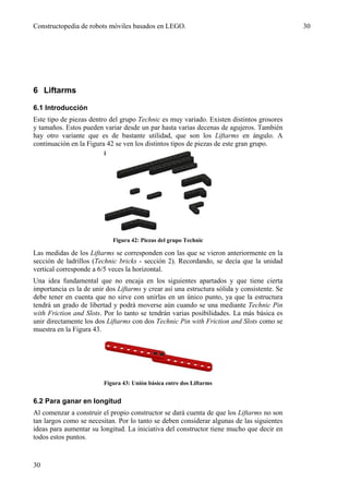 Constructopedia de robots móviles basados en LEGO.                                           30




6 Liftarms

6.1 Introducción
Este tipo de piezas dentro del grupo Technic es muy variado. Existen distintos grosores
y tamaños. Estos pueden variar desde un par hasta varias decenas de agujeros. También
hay otro variante que es de bastante utilidad, que son los Liftarms en ángulo. A
continuación en la Figura 42 se ven los distintos tipos de piezas de este gran grupo.




                            Figura 42: Piezas del grupo Technic

Las medidas de los Liftarms se corresponden con las que se vieron anteriormente en la
sección de ladrillos (Technic bricks - sección 2). Recordando, se decía que la unidad
vertical corresponde a 6/5 veces la horizontal.
Una idea fundamental que no encaja en los siguientes apartados y que tiene cierta
importancia es la de unir dos Liftarms y crear así una estructura sólida y consistente. Se
debe tener en cuenta que no sirve con unirlas en un único punto, ya que la estructura
tendrá un grado de libertad y podrá moverse aún cuando se una mediante Technic Pin
with Friction and Slots. Por lo tanto se tendrán varias posibilidades. La más básica es
unir directamente los dos Liftarms con dos Technic Pin with Friction and Slots como se
muestra en la Figura 43.




                         Figura 43: Unión básica entre dos Liftarms


6.2 Para ganar en longitud
Al comenzar a construir el propio constructor se dará cuenta de que los Liftarms no son
tan largos como se necesitan. Por lo tanto se deben considerar algunas de las siguientes
ideas para aumentar su longitud. La iniciativa del constructor tiene mucho que decir en
todos estos puntos.


30
 