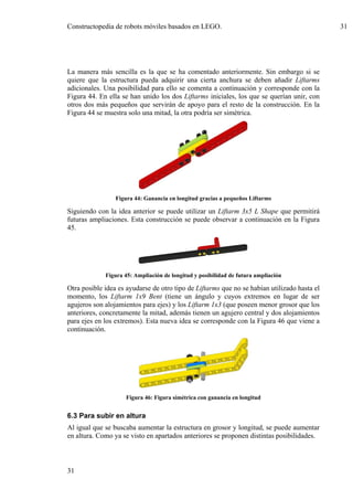 Constructopedia de robots móviles basados en LEGO.                                           31




La manera más sencilla es la que se ha comentado anteriormente. Sin embargo si se
quiere que la estructura pueda adquirir una cierta anchura se deben añadir Liftarms
adicionales. Una posibilidad para ello se comenta a continuación y corresponde con la
Figura 44. En ella se han unido los dos Liftarms iniciales, los que se querían unir, con
otros dos más pequeños que servirán de apoyo para el resto de la construcción. En la
Figura 44 se muestra solo una mitad, la otra podría ser simétrica.




                 Figura 44: Ganancia en longitud gracias a pequeños Liftarms

Siguiendo con la idea anterior se puede utilizar un Liftarm 3x5 L Shape que permitirá
futuras ampliaciones. Esta construcción se puede observar a continuación en la Figura
45.




             Figura 45: Ampliación de longitud y posibilidad de futura ampliación

Otra posible idea es ayudarse de otro tipo de Liftarms que no se habían utilizado hasta el
momento, los Liftarm 1x9 Bent (tiene un ángulo y cuyos extremos en lugar de ser
agujeros son alojamientos para ejes) y los Liftarm 1x3 (que poseen menor grosor que los
anteriores, concretamente la mitad, además tienen un agujero central y dos alojamientos
para ejes en los extremos). Esta nueva idea se corresponde con la Figura 46 que viene a
continuación.




                    Figura 46: Figura simétrica con ganancia en longitud


6.3 Para subir en altura
Al igual que se buscaba aumentar la estructura en grosor y longitud, se puede aumentar
en altura. Como ya se visto en apartados anteriores se proponen distintas posibilidades.



31
 
