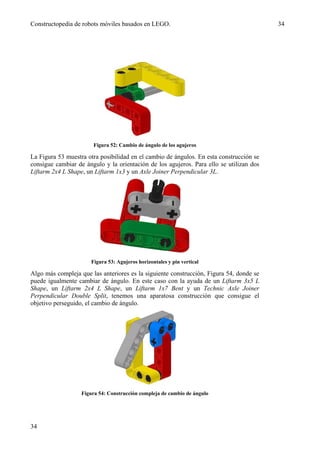 Constructopedia de robots móviles basados en LEGO.                                       34




                        Figura 52: Cambio de ángulo de los agujeros

La Figura 53 muestra otra posibilidad en el cambio de ángulos. En esta construcción se
consigue cambiar de ángulo y la orientación de los agujeros. Para ello se utilizan dos
Liftarm 2x4 L Shape, un Liftarm 1x3 y un Axle Joiner Perpendicular 3L.




                       Figura 53: Agujeros horizontales y pin vertical

Algo más compleja que las anteriores es la siguiente construcción, Figura 54, donde se
puede igualmente cambiar de ángulo. En este caso con la ayuda de un Liftarm 3x5 L
Shape, un Liftarm 2x4 L Shape, un Liftarm 1x7 Bent y un Technic Axle Joiner
Perpendicular Double Split, tenemos una aparatosa construcción que consigue el
objetivo perseguido, el cambio de ángulo.




                   Figura 54: Construcción compleja de cambio de ángulo




34
 
