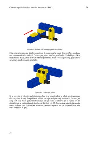 Constructopedia de robots móviles basados en LEGO.                                           38




                      Figura 63: Technic axle joiner perpendicular 3 long

Esta misma función de fortalecimiento de la estructura la puede desempeñar, quizás de
una manera más adecuada, el Technic pin joiner dual perpendicular. En la Figura 64 se
muestra esta pieza, unida al brick inferior por medio de un Technic pin long, que del que
se hablará en el siguiente apartado.




                                 Figura 64: Technic pin joiner

Si se necesita la robustez del pin joiner dual pero obteniendo a la salida un eje como en
el axle joiner 3 long, la opción es utilizar en lugar del pin long anterior el Technic pin
long with stop bush, que permite encajar un eje como se observa en la Figura 65. En
dicha figura se ha introducido también el Technic pin 3L double, que además de aportar
mayor solidez que 2 pines por separado, permite soportar un eje perpendicular, que
tiene impedido el giro.




38
 