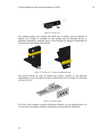 Constructopedia de robots móviles basados en LEGO.                                        43




                                  Figura 72: Technic pin ½

Este método produce una sujeción más débil que el anterior, pero no deforma el
plástico. En la Figura 73 se puede ver otro ejemplo más de utilización del pin ½,
pudiendo comprobarse asimismo cómo se han utilizado las distancia fundamental de
Lego para que todo encaje correctamente.




                    Figura 73: Technic pin ½ y distancia fundamental Lego

Una tercera manera de crear un ángulo que permita construir en una dirección
perpendicular a la de una pared es la que se puede observar en la Figura 74, utilizando
un braket 2x2-2x2.




                                 Figura 74: Creando ángulo

El Technic bush completo se puede utilizar para mantener a un eje perpendicular a un
Technic plate con agujeros centrales, de modo que el eje pueda rotar libremente.




43
 