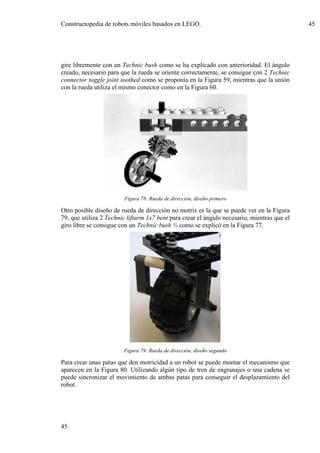 Constructopedia de robots móviles basados en LEGO.                                           45




gire libremente con un Technic bush como se ha explicado con anterioridad. El ángulo
creado, necesario para que la rueda se oriente correctamente, se consigue con 2 Technic
connector toggle joint toothed como se proponía en la Figura 59, mientras que la unión
con la rueda utiliza el mismo conector como en la Figura 60.




                        Figura 78: Rueda de dirección, diseño primero

Otro posible diseño de rueda de dirección no motriz es la que se puede ver en la Figura
79, que utiliza 2 Technic liftarm 1x7 bent para crear el ángulo necesario, mientras que el
giro libre se consigue con un Technic bush ½ como se explicó en la Figura 77.




                        Figura 79: Rueda de dirección, diseño segundo

Para crear unas patas que den motricidad a un robot se puede montar el mecanismo que
aparecen en la Figura 80. Utilizando algún tipo de tren de engranajes o una cadena se
puede sincronizar el movimiento de ambas patas para conseguir el desplazamiento del
robot.




45
 