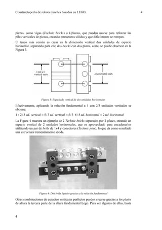 Constructopedia de robots móviles basados en LEGO.                                                  4




piezas, como vigas (Technic bricks) o Liftarms, que pueden usarse para reforzar las
pilas verticales de piezas, creando estructuras sólidas y que difícilmente se rompan.
El truco más común es crear en la dimensión vertical dos unidades de espacio
horizontal, separando para ello dos bricks con dos plates, como se puede observar en la
Figura 3.




                       Figura 3: Espaciado vertical de dos unidades horizontales

Efectivamente, aplicando la relación fundamental a 1 con 2/3 unidades verticales se
obtiene:
1 + 2 / 3 ud . vertical = 5 / 3 ud . vertical = 5 / 3 ⋅ 6 / 5 ud . horizontal = 2 ud . horizontal
La Figura 4 muestra un ejemplo de 2 Technic bricks separados por 2 plates, creando un
espacio vertical de 2 unidades horizontales, que es aprovechado para encadenarlos
utilizando un par de briks de 1x4 y conectores (Technic pins), lo que da como resultado
una estructura tremendamente sólida.




                     Figura 4: Dos briks ligados gracias a la relación fundamental

Otras combinaciones de espacios verticales perfectos pueden crearse gracias a los plates
de altura la tercera parte de la altura fundamental Lego. Para ver algunas de ellas, basta



4
 