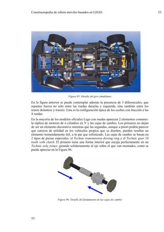 Constructopedia de robots móviles basados en LEGO.                                             53




                             Figura 95: Detalle del giro simultáneo

En la figura anterior se puede contemplar además la presencia de 3 diferenciales, que
reparten fuerza no sólo entre las ruedas derecha e izquierda, sino también entre los
trenes delantero y trasero. Esta es la configuración típica de los coches con tracción a las
4 ruedas.
En la mayoría de los modelos oficiales Lego con ruedas aparecen 2 elementos comunes:
la réplica de motores de n cilindros en V y las cajas de cambio. Los primeros no dejan
de ser un elemento decorativo mientras que las segundas, aunque a priori podría parecer
que carecen de utilidad en los vehículos propios que se diseñen, pueden resultar un
elemento tremendamente útil, a la par que sofisticado. Las cajas de cambio se basan en
2 tipos de piezas especiales: el Technic transmission driving ring y el Technic gear 16
tooth with clutch. El primero tiene una forma interior que encaja perfectamente en un
Technic axle joiner, girando solidariamente al eje sobre el que van montados, como se
puede apreciar en la Figura 96.




                    Figura 96: Detalle del fundamento de las cajas de cambio




53
 