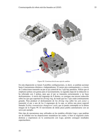 Constructopedia de robots móviles basados en LEGO.                                           55




         Motor



                        Figura 99: Construcción de una caja de cambios

En esta disposición se tienen 4 posibles configuraciones, es decir, se podrían accionar
hasta 4 mecanismos distintos e independientes. El motor gira continuamente y, a través
de 2 reducciones transmite un par al eje central de los 3 que hay paralelos. Nótese que al
emplearse poleas con gomas para el accionamiento, la segunda etapa de la reducción se
ha reforzado con 2 poleas, para que el par se transmita correctamente y no haya
deslizamientos. A través del engranaje de 8 dientes, se consigue una tercera reducción
sobre los ejes que soportan los driving ring, de modo que los 3 ejes están continuamente
girando. Para producir el deslizamiento de los driving ring sobre los axle joiner y
transmitir el par a uno de los 4 engranajes de la caja, se utiliza una pieza especial
llamada Technic transmission changeover catch, que se puede contemplar en la última
imagen de la Figura 99. El movimiento de dicha pieza podría automatizarse con un
servo por ejemplo.
Otro tipo de mecanismos muy utilizados en los modelos oficiales Lego y que podrían
ser de utilidad son las disposiciones neumáticas las cuales, si bien se requieren cierta
destreza y experiencia en la construcción con Lego, permite conseguir resultados
espectaculares.




55
 