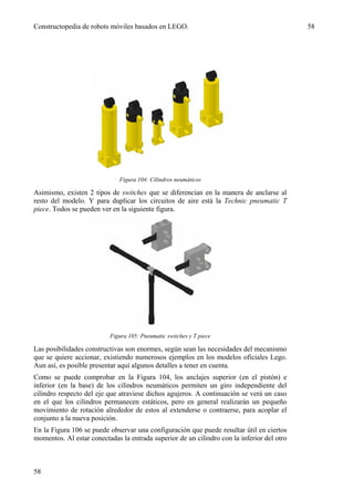 Constructopedia de robots móviles basados en LEGO.                                          58




                              Figura 104: Cilindros neumáticos

Asimismo, existen 2 tipos de switches que se diferencian en la manera de anclarse al
resto del modelo. Y para duplicar los circuitos de aire está la Technic pneumatic T
piece. Todos se pueden ver en la siguiente figura.




                          Figura 105: Pneumatic switches y T piece

Las posibilidades constructivas son enormes, según sean las necesidades del mecanismo
que se quiere accionar, existiendo numerosos ejemplos en los modelos oficiales Lego.
Aun así, es posible presentar aquí algunos detalles a tener en cuenta.
Como se puede comprobar en la Figura 104, los anclajes superior (en el pistón) e
inferior (en la base) de los cilindros neumáticos permiten un giro independiente del
cilindro respecto del eje que atraviese dichos agujeros. A continuación se verá un caso
en el que los cilindros permanecen estáticos, pero en general realizarán un pequeño
movimiento de rotación alrededor de estos al extenderse o contraerse, para acoplar el
conjunto a la nueva posición.
En la Figura 106 se puede observar una configuración que puede resultar útil en ciertos
momentos. Al estar conectadas la entrada superior de un cilindro con la inferior del otro



58
 