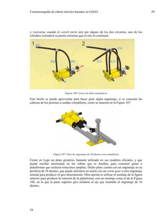 Constructopedia de robots móviles basados en LEGO.                                           59




y viceversa, cuando el switch envíe aire por alguno de los dos circuitos, uno de los
cilindros extenderá su pistón mientras que el otro lo contraerá.




                            Figura 106: Cruce de tubos neumáticos

Este hecho se puede aprovechar para hacer girar algún engranaje, si se conectan las
cabezas de los pistones a sendas cremalleras, como se muestra en la Figura 107.




                  Figura 107: Giro de engranaje de 16 dientes con cremalleras

Existe en Lego un plato giratorio, bastante utilizado en sus modelos oficiales, y que
puede resultar interesante en los robots que se diseñen, para construir grúas o
plataformas que realicen rotaciones amplias. Dicho plato cuenta con un engranaje en su
periferia de 56 dientes, que puede utilizarse en unión con un worm gear u otro engranaje
normal para producir el giro directamente. Otra opción es utilizar el montaje de la figura
anterior para producir la rotación de la plataforma, con un montaje como el de la Figura
108, en la que la parte superior gira solidaria al eje que montaba el engranaje de 16
dientes.




59
 