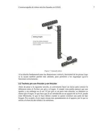 Constructopedia de robots móviles basados en LEGO.                                          7




                                 Figura 7: Ganando altura

A la relación fundamental entre las dimensiones vertical y horizontal de las piezas Lego
se le sacará también partido más adelante, pues permitirá a los engranajes (gears)
funcionar correctamente.

2.2 Technic pin con fricción y sin fricción
Antes de pasar a la siguiente sección, es conveniente hacer un inciso para conocer la
diferencia entre el Technic pin gris y el negro. A simple vista podría parecer que son
iguales y sin embargo no es así. El pin gris es un poco más estrecho, su diámetro es
menor que el negro, lo que hace que al ser introducido en un agujero de un brick, pueda
rotar libremente, lo que lo hace idóneo cuando se quiere construir una junta de tipo
bisagra. Por su parte, el pin negro encaja más ajustadamente en el agujero, por lo que se
utiliza a la hora de dar solidez a la estructura.




7
 