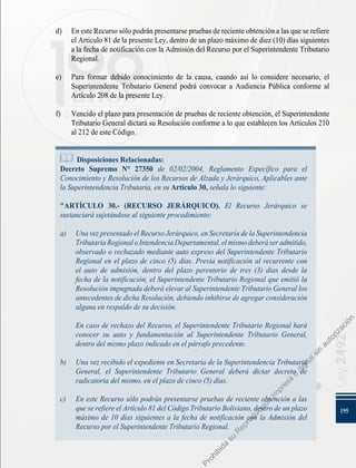 195
Ley
2492
d) 	 En este Recurso sólo podrán presentarse pruebas de reciente obtención a las que se refiere
el Artículo 81 de la presente Ley, dentro de un plazo máximo de diez (10) días siguientes
a la fecha de notificación con la Admisión del Recurso por el Superintendente Tributario
Regional.
e) 	 Para formar debido conocimiento de la causa, cuando así lo considere necesario, el
Superintendente Tributario General podrá convocar a Audiencia Pública conforme al
Artículo 208 de la presente Ley.
f) 	 Vencido el plazo para presentación de pruebas de reciente obtención, el Superintendente
Tributario General dictará su Resolución conforme a lo que establecen los Artículos 210
al 212 de este Código.
Disposiciones Relacionadas:
Decreto Supremo N° 27350 de 02/02/2004, Reglamento Específico para el
Conocimiento y Resolución de los Recursos de Alzada y Jerárquico, Aplicables ante
la Superintendencia Tributaria, en su Artículo 30, señala lo siguiente:
"ARTÍCULO 30.- (RECURSO JERÁRQUICO). El Recurso Jerárquico se
sustanciará sujetándose al siguiente procedimiento:
a) 	 UnavezpresentadoelRecursoJerárquico,enSecretaríadelaSuperintendencia
TributariaRegionaloIntendenciaDepartamental,elmismodeberáseradmitido,
observado o rechazado mediante auto expreso del Superintendente Tributario
Regional en el plazo de cinco (5) días. Previa notificación al recurrente con
el auto de admisión, dentro del plazo perentorio de tres (3) días desde la
fecha de la notificación, el Superintendente Tributario Regional que emitió la
Resolución impugnada deberá elevar al Superintendente Tributario General los
antecedentes de dicha Resolución, debiendo inhibirse de agregar consideración
alguna en respaldo de su decisión.
	 En caso de rechazo del Recurso, el Superintendente Tributario Regional hará
conocer su auto y fundamentación al Superintendente Tributario General,
dentro del mismo plazo indicado en el párrafo precedente.
b) 	 Una vez recibido el expediente en Secretaría de la Superintendencia Tributaria
General, el Superintendente Tributario General deberá dictar decreto de
radicatoria del mismo, en el plazo de cinco (5) días.
c) 	 En este Recurso sólo podrán presentarse pruebas de reciente obtención a las
que se refiere el Artículo 81 del Código Tributario Boliviano, dentro de un plazo
máximo de 10 días siguientes a la fecha de notificación con la Admisión del
Recurso por el Superintendente Tributario Regional.
P
r
o
h
i
b
i
d
a
s
u
R
e
p
r
o
d
u
c
c
i
ó
n
I
m
p
r
e
s
a
o
d
i
g
i
t
a
l
s
i
n
a
u
t
o
r
i
z
a
c
i
ó
n
 