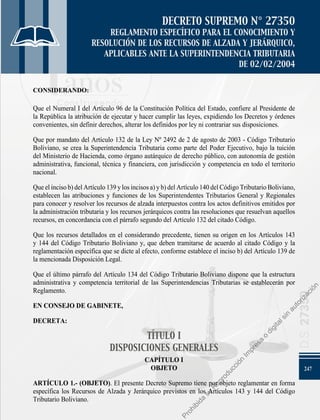 247
D.S.
27350
DECRETO SUPREMO N° 27350
REGLAMENTO ESPECÍFICO PARA EL CONOCIMIENTO Y
RESOLUCIÓN DE LOS RECURSOS DE ALZADA Y JERÁRQUICO,
APLICABLES ANTE LA SUPERINTENDENCIA TRIBUTARIA
DE 02/02/2004
CONSIDERANDO:
Que el Numeral I del Artículo 96 de la Constitución Política del Estado, confiere al Presidente de
la República la atribución de ejecutar y hacer cumplir las leyes, expidiendo los Decretos y órdenes
convenientes, sin definir derechos, alterar los definidos por ley ni contrariar sus disposiciones.
Que por mandato del Artículo 132 de la Ley Nº 2492 de 2 de agosto de 2003 - Código Tributario
Boliviano, se crea la Superintendencia Tributaria como parte del Poder Ejecutivo, bajo la tuición
del Ministerio de Hacienda, como órgano autárquico de derecho público, con autonomía de gestión
administrativa, funcional, técnica y financiera, con jurisdicción y competencia en todo el territorio
nacional.
Queelincisob)delArtículo139ylosincisosa)yb)delArtículo140delCódigoTributarioBoliviano,
establecen las atribuciones y funciones de los Superintendentes Tributarios General y Regionales
para conocer y resolver los recursos de alzada interpuestos contra los actos definitivos emitidos por
la administración tributaria y los recursos jerárquicos contra las resoluciones que resuelvan aquellos
recursos, en concordancia con el párrafo segundo del Artículo 132 del citado Código.
Que los recursos detallados en el considerando precedente, tienen su origen en los Artículos 143
y 144 del Código Tributario Boliviano y, que deben tramitarse de acuerdo al citado Código y la
reglamentación específica que se dicte al efecto, conforme establece el inciso b) del Artículo 139 de
la mencionada Disposición Legal.
Que el último párrafo del Artículo 134 del Código Tributario Boliviano dispone que la estructura
administrativa y competencia territorial de las Superintendencias Tributarias se establecerán por
Reglamento.
EN CONSEJO DE GABINETE,
DECRETA:
TÍTULO I
DISPOSICIONES GENERALES
CAPÍTULO I
OBJETO
ARTÍCULO 1.- (OBJETO). El presente Decreto Supremo tiene por objeto reglamentar en forma
específica los Recursos de Alzada y Jerárquico previstos en los Artículos 143 y 144 del Código
Tributario Boliviano.
P
r
o
h
i
b
i
d
a
s
u
R
e
p
r
o
d
u
c
c
i
ó
n
I
m
p
r
e
s
a
o
d
i
g
i
t
a
l
s
i
n
a
u
t
o
r
i
z
a
c
i
ó
n
 