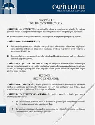 16
Ley
2492
CAPÍTULO III
RELACIÓNJURÍDICATRIBUTARIA
SECCIÓN I:
OBLIGACIÓN TRIBUTARIA
ARTÍCULO 13.- (CONCEPTO). La obligación tributaria constituye un vínculo de carácter
personal, aunque su cumplimiento se asegure mediante garantía real o con privilegios especiales.
En materia aduanera la obligación tributaria y la obligación de pago se regirán por Ley especial.
ARTÍCULO 14.- (INOPONIBILIDAD).
I. 	 Los convenios y contratos celebrados entre particulares sobre materia tributaria en ningún caso
serán oponibles al fisco, sin perjuicio de su eficacia o validez en el ámbito civil, comercial u
otras ramas del derecho.
II. 	 Las estipulaciones entre sujetos de derecho privado y el Estado, contrarias a las leyes tributarias,
son nulas de pleno derecho.
ARTÍCULO 15.- (VALIDEZ DE LOS ACTOS). La obligación tributaria no será afectada por
ninguna circunstancia relativa a la validez o nulidad de los actos, la naturaleza del contrato celebrado,
la causa, el objeto perseguido por las partes, ni por los efectos que los hechos o actos gravados tengan
en otras ramas jurídicas.
SECCIÓN II:
HECHO GENERADOR
ARTÍCULO 16.- (DEFINICIÓN). Hecho generador o imponible es el presupuesto de naturaleza
jurídica o económica expresamente establecido por Ley para configurar cada tributo, cuyo
acaecimiento origina el nacimiento de la obligación tributaria.
ARTÍCULO 17.- (PERFECCIONAMIENTO). Se considera ocurrido el hecho generador y
existentes sus resultados:
1. 	 En las situaciones de hecho, desde el momento en que se hayan completado o realizado
las circunstancias materiales previstas por Ley.
2. 	 Enlassituacionesdederecho,desdeelmomentoenqueestándefinitivamenteconstituidas
de conformidad con la norma legal aplicable.
P
r
o
h
i
b
i
d
a
s
u
R
e
p
r
o
d
u
c
c
i
ó
n
I
m
p
r
e
s
a
o
d
i
g
i
t
a
l
s
i
n
a
u
t
o
r
i
z
a
c
i
ó
n
 